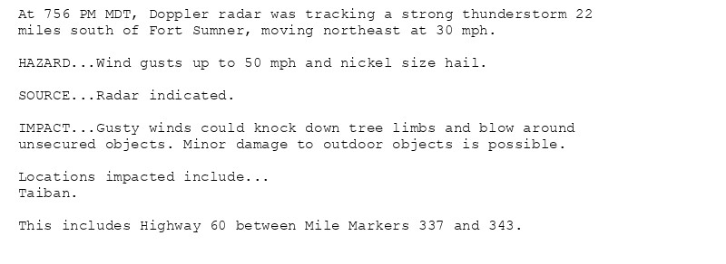 At 756 PM MDT, Doppler radar was tracking a strong thunderstorm 22
miles south of Fort Sumner, moving northeast at 30 mph.

HAZARD...Wind gusts up to 50 mph and nickel size hail.

SOURCE...Radar indicated.

IMPACT...Gusty winds could knock down tree limbs and blow around
unsecured objects. Minor damage to outdoor objects is possible.

Locations impacted include...
Taiban.

This includes Highway 60 between Mile Markers 337 and 343.