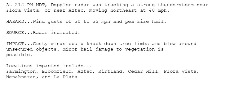 At 212 PM MDT, Doppler radar was tracking a strong thunderstorm near
Flora Vista, or near Aztec, moving northeast at 40 mph.

HAZARD...Wind gusts of 50 to 55 mph and pea size hail.

SOURCE...Radar indicated.

IMPACT...Gusty winds could knock down tree limbs and blow around
unsecured objects. Minor hail damage to vegetation is
possible.

Locations impacted include...
Farmington, Bloomfield, Aztec, Kirtland, Cedar Hill, Flora Vista,
Nenahnezad, and La Plata.