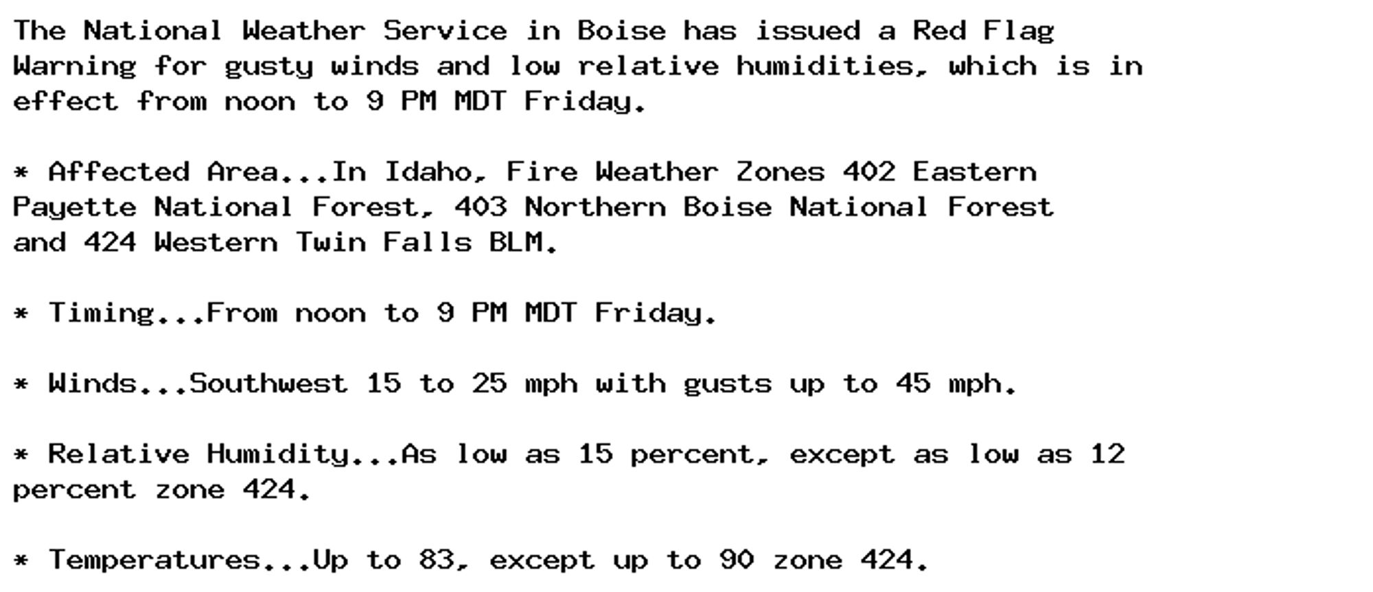 The National Weather Service in Boise has issued a Red Flag
Warning for gusty winds and low relative humidities, which is in
effect from noon to 9 PM MDT Friday.

* Affected Area...In Idaho, Fire Weather Zones 402 Eastern
Payette National Forest, 403 Northern Boise National Forest
and 424 Western Twin Falls BLM.

* Timing...From noon to 9 PM MDT Friday.

* Winds...Southwest 15 to 25 mph with gusts up to 45 mph.

* Relative Humidity...As low as 15 percent, except as low as 12
percent zone 424.

* Temperatures...Up to 83, except up to 90 zone 424.