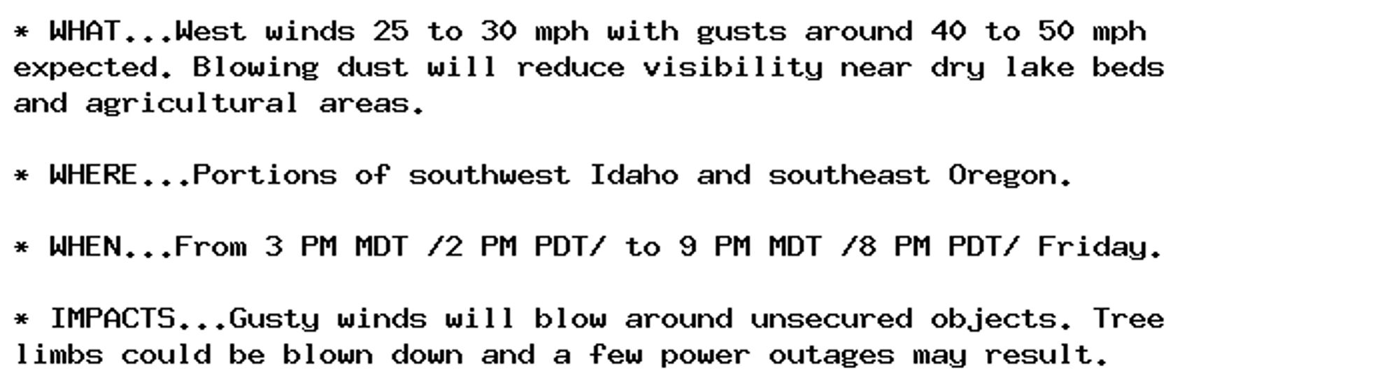 * WHAT...West winds 25 to 30 mph with gusts around 40 to 50 mph
expected. Blowing dust will reduce visibility near dry lake beds
and agricultural areas.

* WHERE...Portions of southwest Idaho and southeast Oregon.

* WHEN...From 3 PM MDT /2 PM PDT/ to 9 PM MDT /8 PM PDT/ Friday.

* IMPACTS...Gusty winds will blow around unsecured objects. Tree
limbs could be blown down and a few power outages may result.