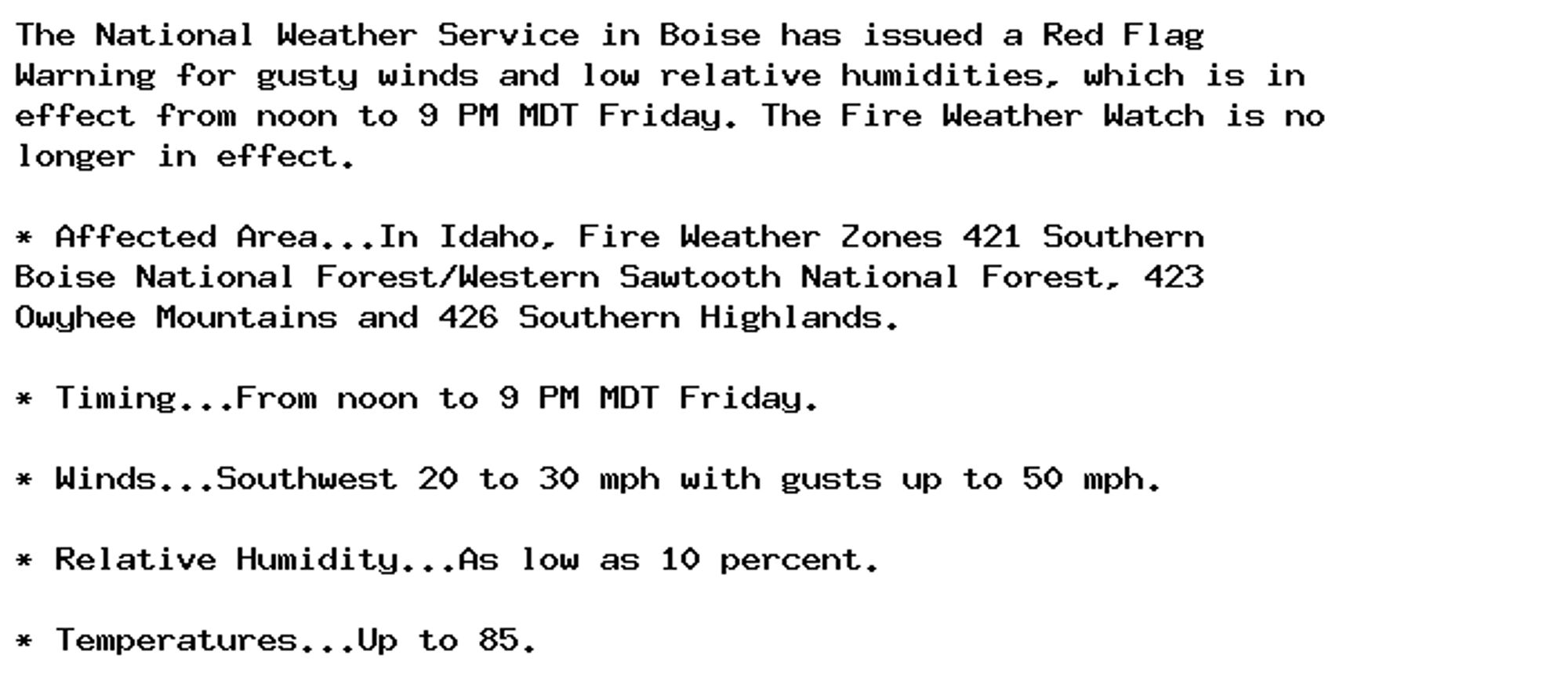 The National Weather Service in Boise has issued a Red Flag
Warning for gusty winds and low relative humidities, which is in
effect from noon to 9 PM MDT Friday. The Fire Weather Watch is no
longer in effect.

* Affected Area...In Idaho, Fire Weather Zones 421 Southern
Boise National Forest/Western Sawtooth National Forest, 423
Owyhee Mountains and 426 Southern Highlands.

* Timing...From noon to 9 PM MDT Friday.

* Winds...Southwest 20 to 30 mph with gusts up to 50 mph.

* Relative Humidity...As low as 10 percent.

* Temperatures...Up to 85.