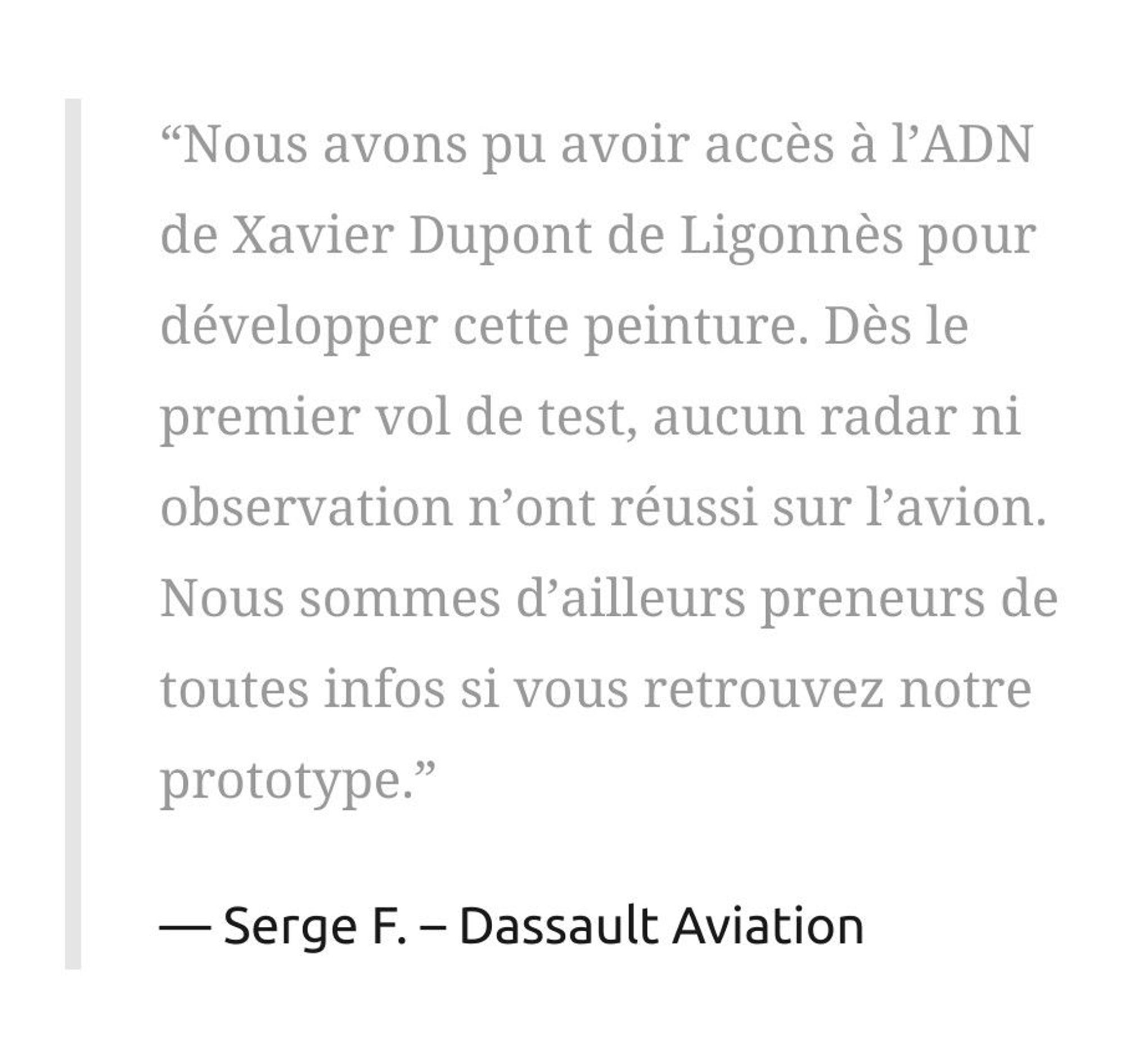 “Nous avons pu avoir accès à l’ADN de Xavier Dupont de Ligonnès pour développer cette peinture. Dès le premier vol de test, aucun radar ni observation n’ont réussi sur l’avion. Nous sommes d’ailleurs preneurs de toutes infos si vous retrouvez notre prototype.”

Serge F. – Dassault Aviation