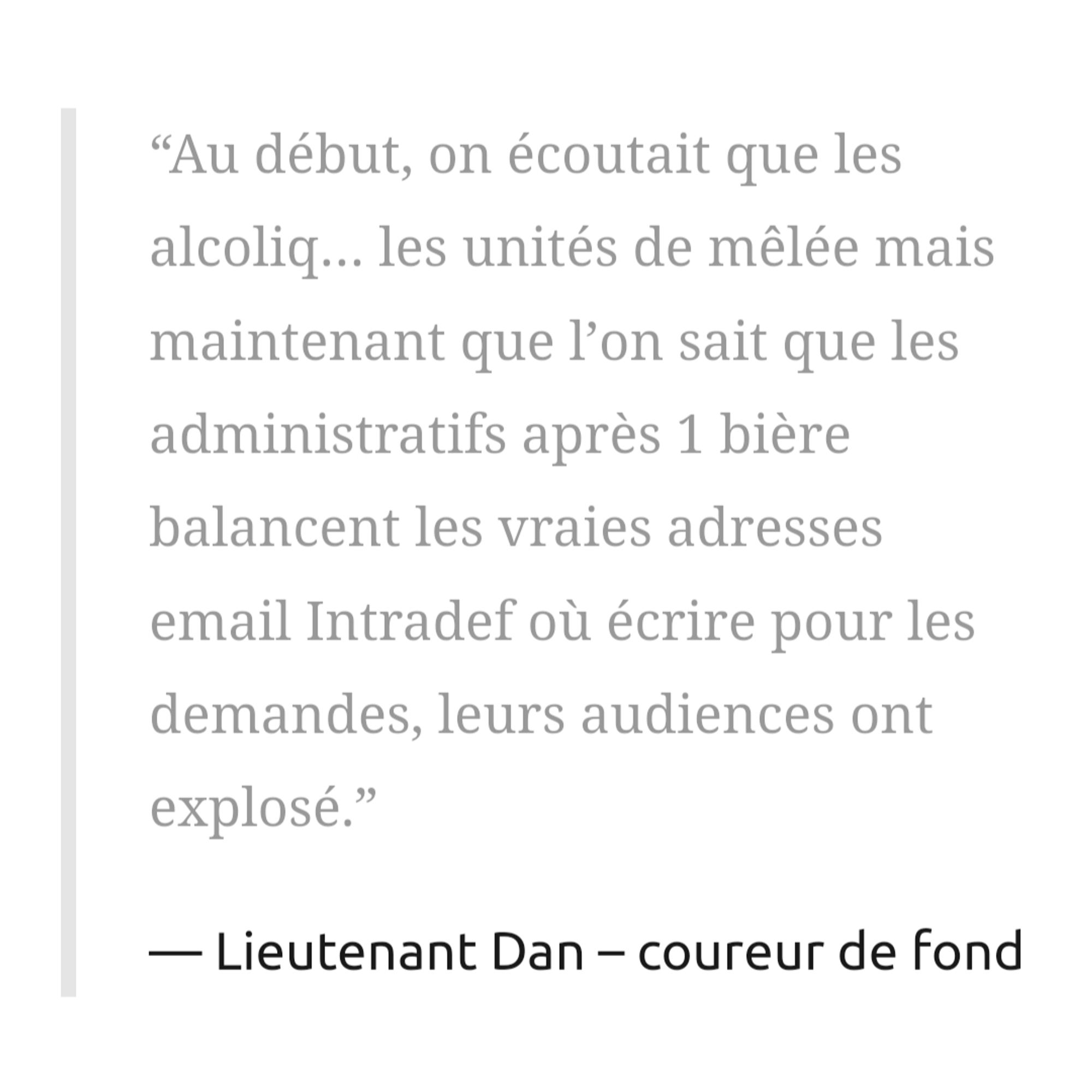 “Au début, on écoutait que les alcoliq… les unités de mêlée mais maintenant que l’on sait que les administratifs après 1 bière balancent les vraies adresses email Intradef où écrire pour les demandes, leurs audiences ont explosé.”

Lieutenant Dan – coureur de fond