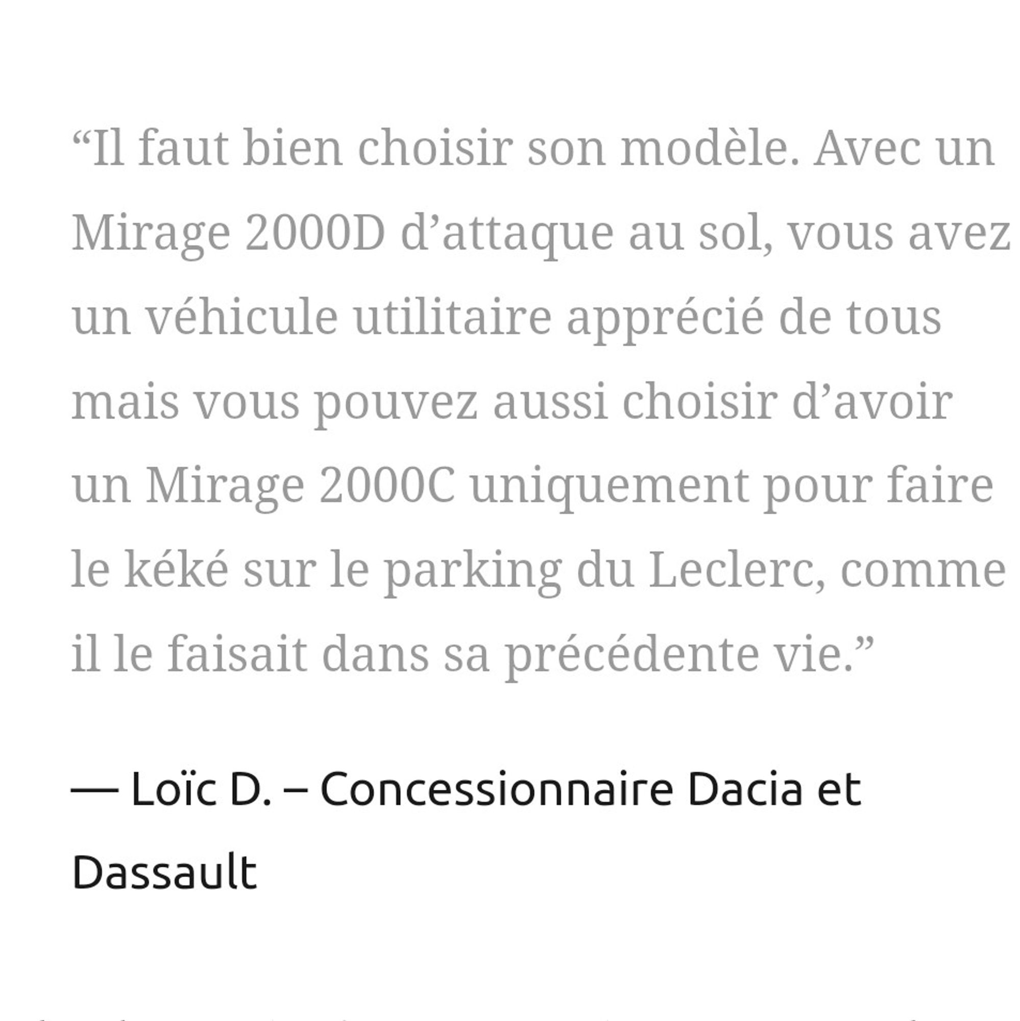 “Il faut bien choisir son modèle. Avec un Mirage 2000D d’attaque au sol, vous avez un véhicule utilitaire apprécié de tous mais vous pouvez aussi choisir d’avoir un Mirage 2000C uniquement pour faire le kéké sur le parking du Leclerc, comme il le faisait dans sa précédente vie.”

Loïc D. – Concessionnaire Dacia et Dassault