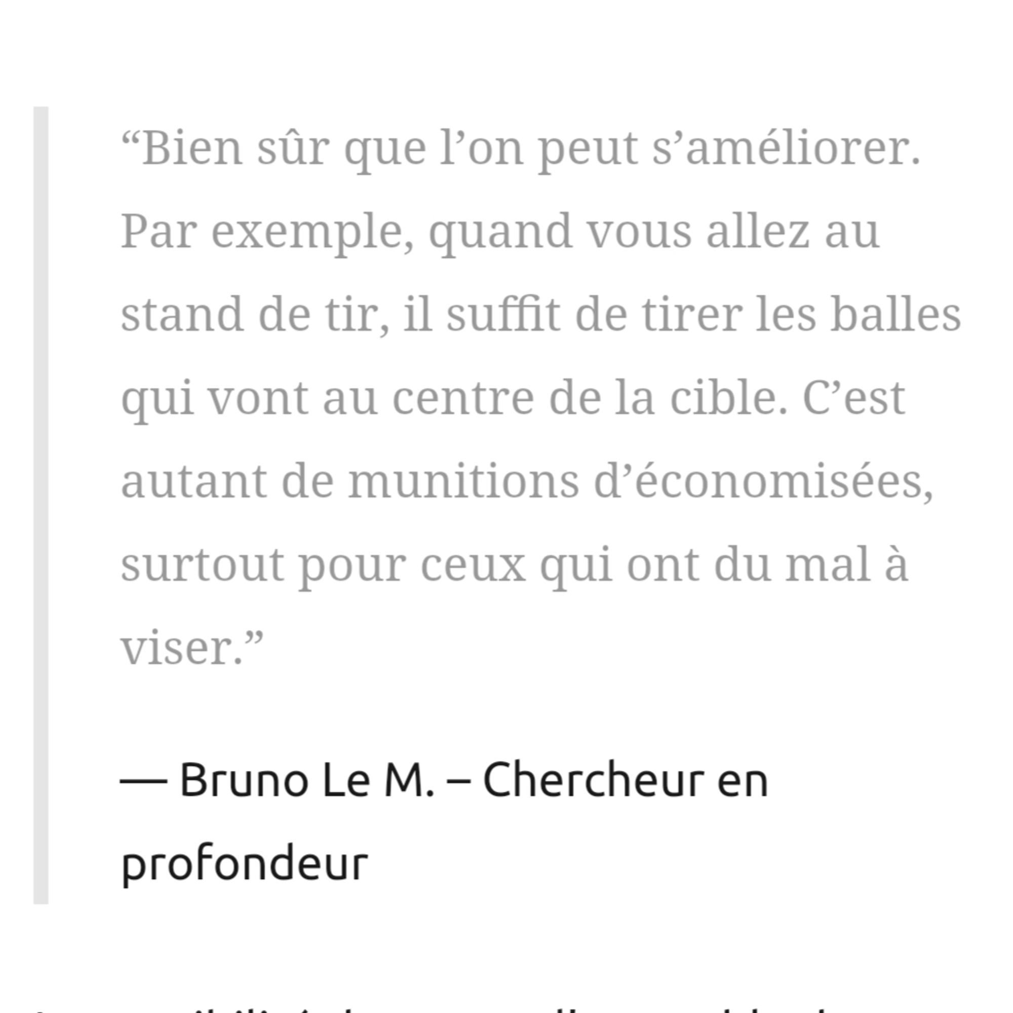 “Bien sûr que l’on peut s’améliorer. Par exemple, quand vous allez au stand de tir, il suffit de tirer les balles qui vont au centre de la cible. C’est autant de munitions d’économisées, surtout pour ceux qui ont du mal à viser.”

Bruno Le M. – Chercheur en profondeur