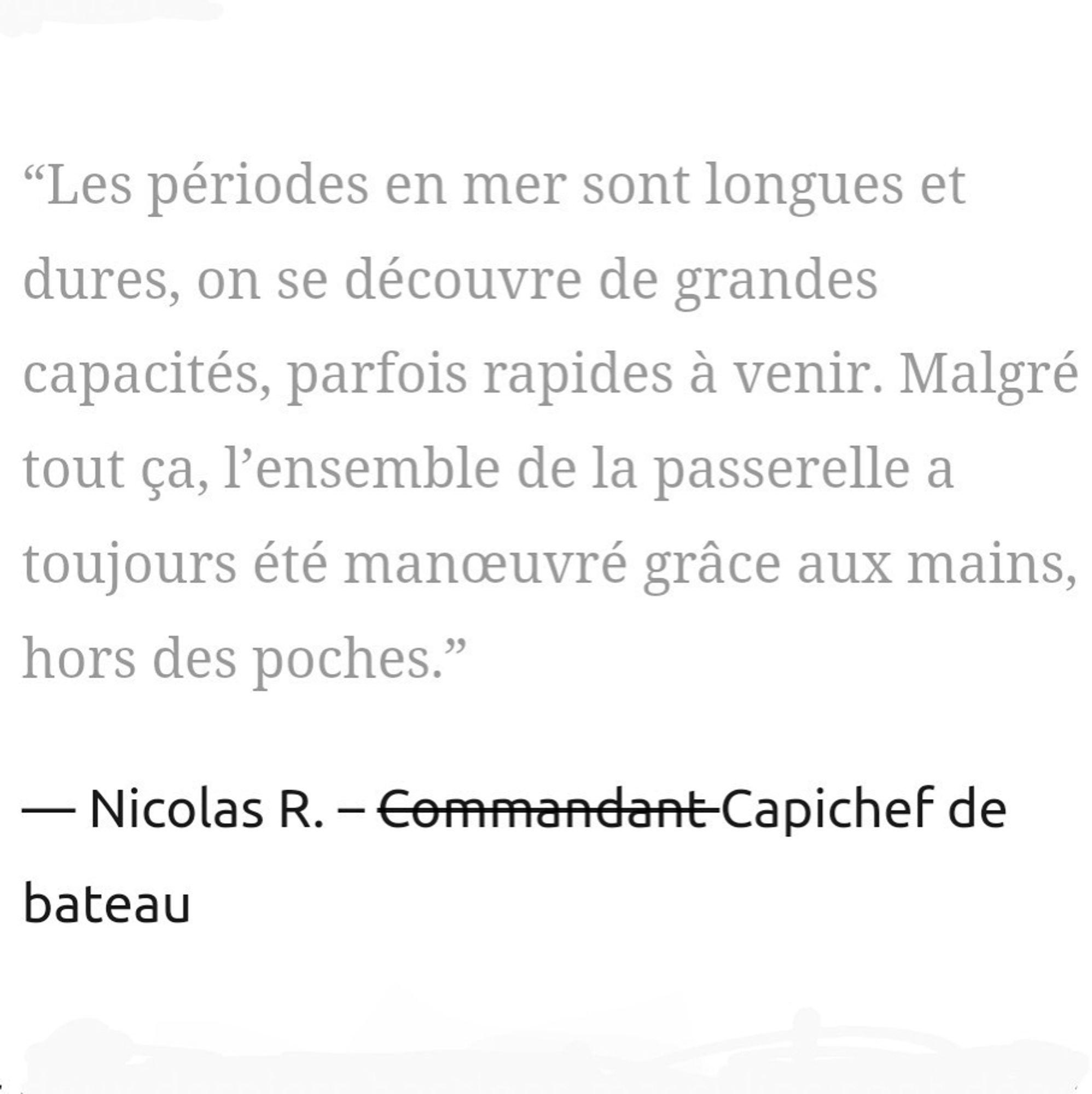 “Les périodes en mer sont longues et dures, on se découvre de grandes capacités, parfois rapides à venir. Malgré tout ça, l’ensemble de la passerelle a toujours été manœuvré grâce aux mains, hors des poches.”

Nicolas R. – Commandant Capichef de bateau