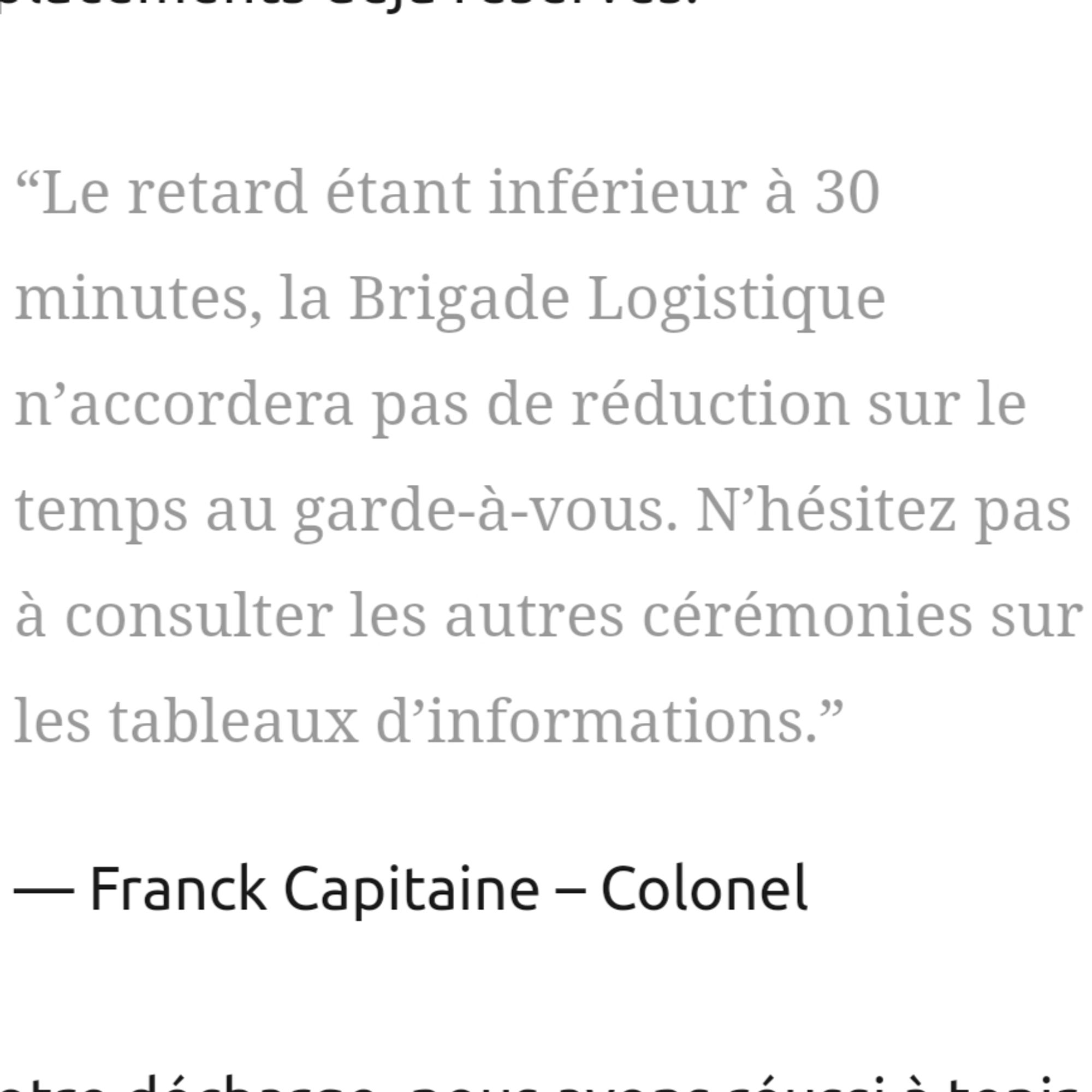 “Le retard étant inférieur à 30 minutes, la Brigade Logistique n’accordera pas de réduction sur le temps au garde-à-vous. N’hésitez pas à consulter les autres cérémonies sur les tableaux d’informations.”

Franck Capitaine – Colonel