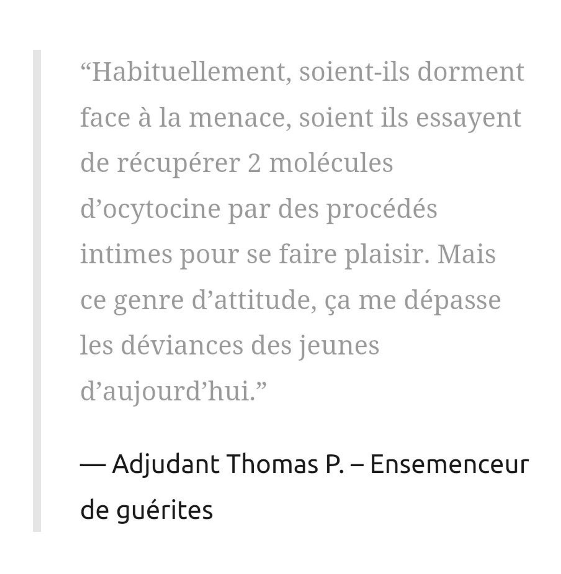 “Habituellement, soient-ils dorment face à la menace, soient ils essayent de récupérer 2 molécules d’ocytocine par des procédés intimes pour se faire plaisir. Mais ce genre d’attitude, ça me dépasse les déviances des jeunes d’aujourd’hui.”

Adjudant Thomas P. – Ensemenceur de guérites