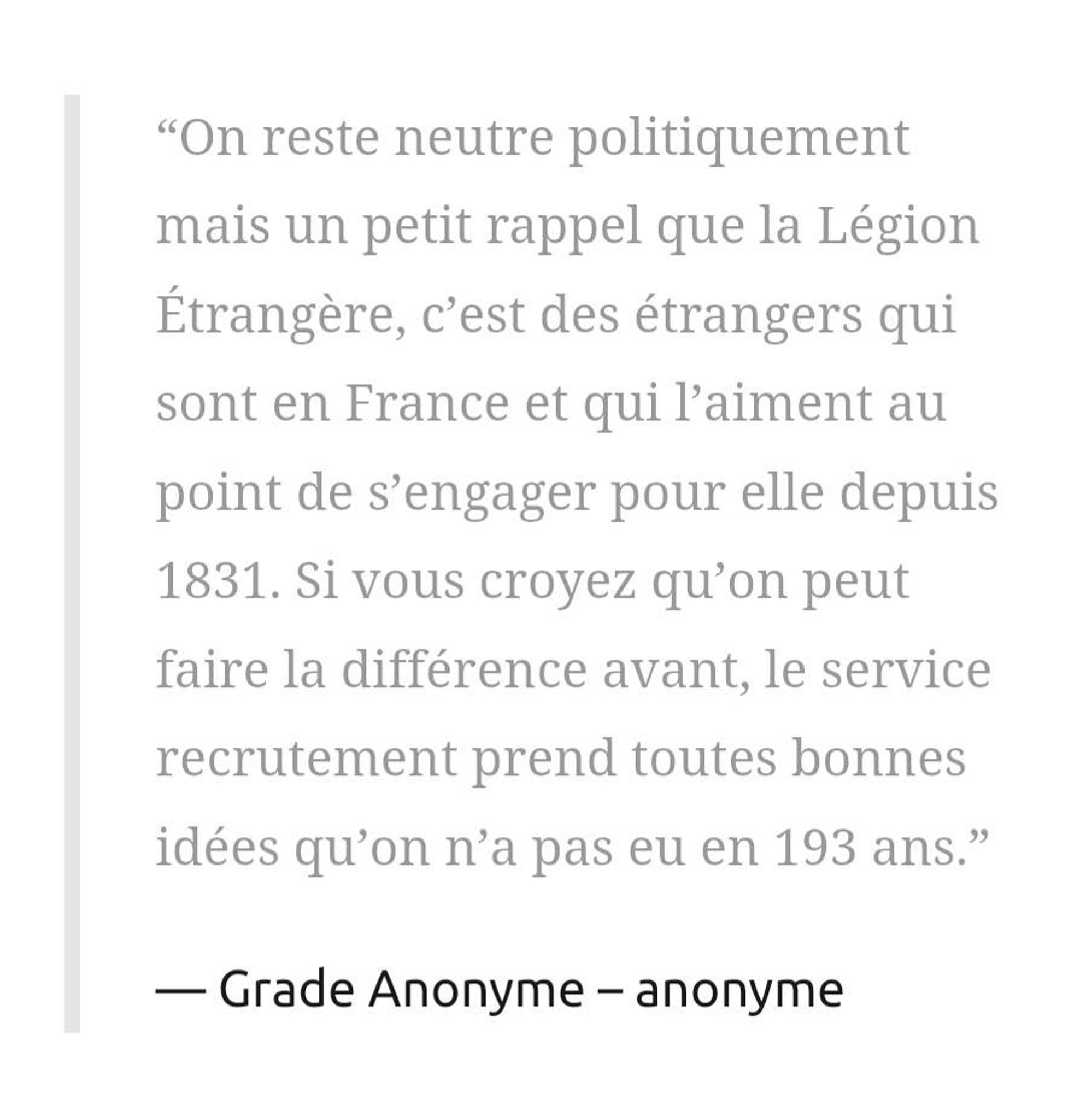 “On reste neutre politiquement mais un petit rappel que la Légion Étrangère, c’est des étrangers qui sont en France et qui l’aiment au point de s’engager pour elle depuis 1831. Si vous croyez qu’on peut faire la différence avant, le service recrutement prend toutes bonnes idées qu’on n’a pas eu en 193 ans.”

Grade Anonyme – anonyme