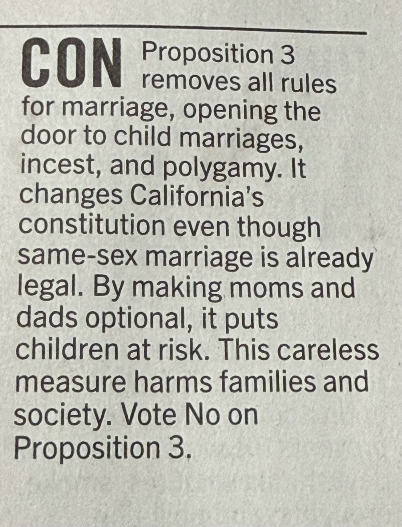 CON
Proposition 3
removes all rules
for marriage, opening the door to child marriages, incest, and polygamy. It changes California's constitution even though same-sex marriage is already legal. By making moms and dads optional, it puts children at risk. This careless measure harms families and society. Vote No on Proposition 3.