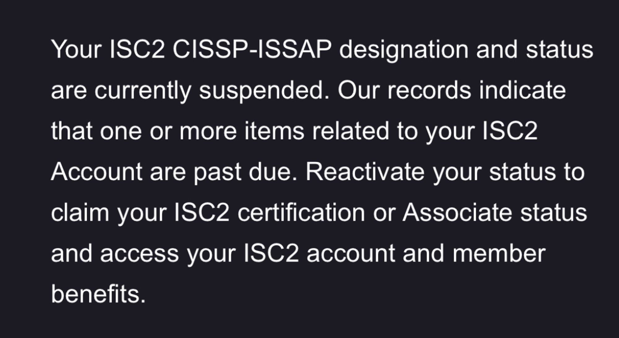 message from ISC2 that says:

Your ISC2 CISSP-ISSAP designation and status are currently suspended. Our records indicate that one or more items related to your ISC2 Account are past due. Reactivate your status to claim your ISC2 certification or Associate status and access your ISC2 account and member benefits.