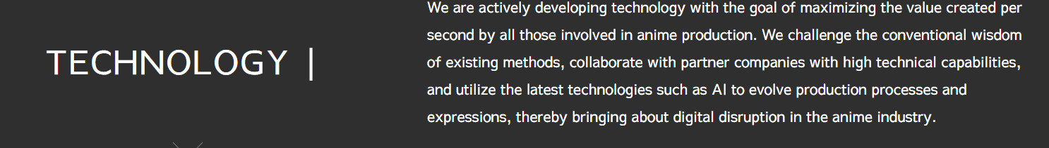 We are actively developing technology with the goal of maximizing the value created per second by all those involved in anime production. We challenge the conventional wisdom of existing methods, collaborate with partner companies with high technical capabilities, and utilize the latest technologies such as AI to evolve production processes and expressions, thereby bringing about digital disruption in the anime industry.