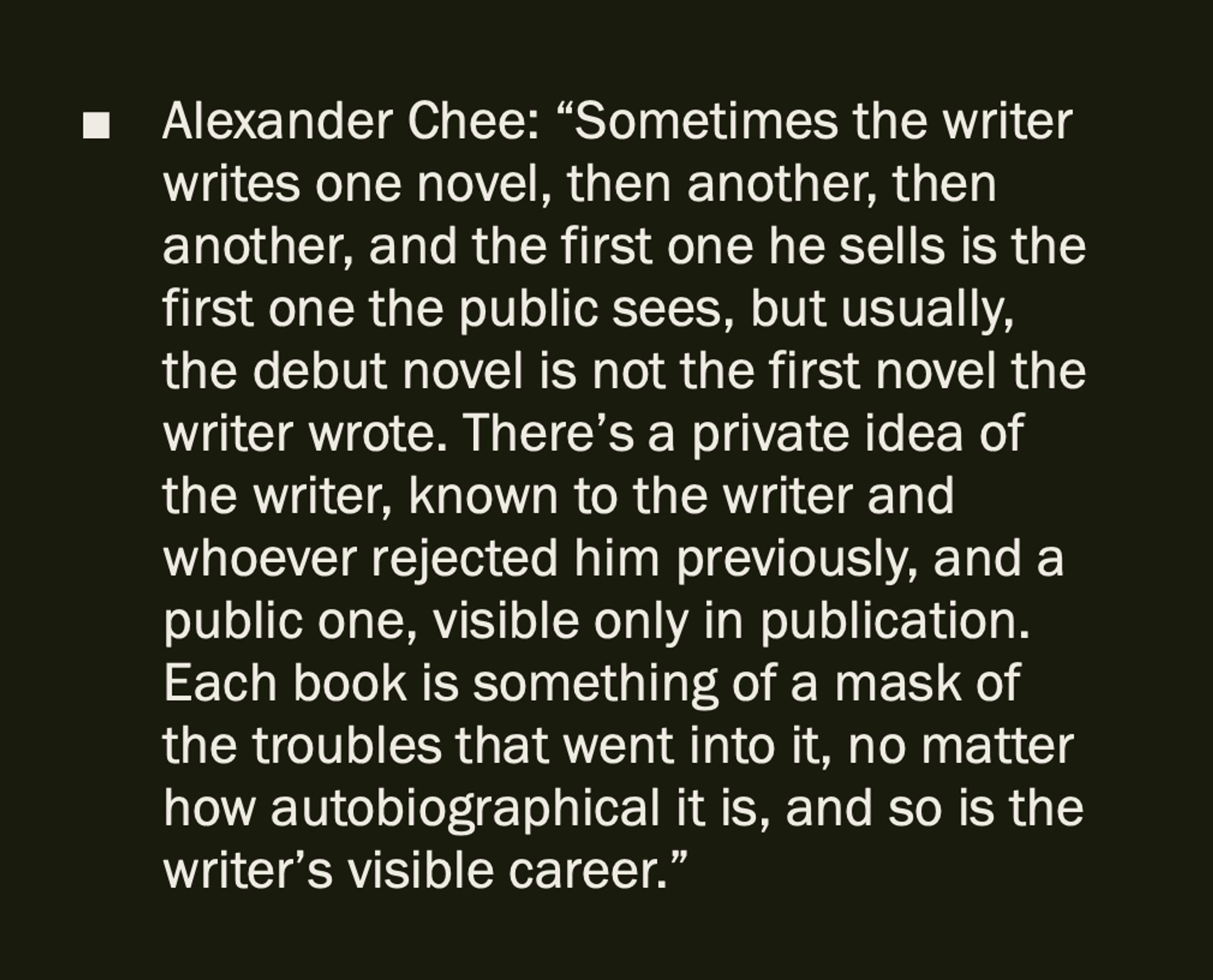 Alexander Chee: “Sometimes the writer writes one novel, then another, then another, and the first one he sells is the first one the public sees, but usually, the debut novel is not the first novel the writer wrote. There’s a private idea of the writer, known to the writer and whoever rejected him previously, and a public one, visible only in publication. Each book is something of a mask of the troubles that went into it, no matter how autobiographical it is, and so is the writer’s visible career.”