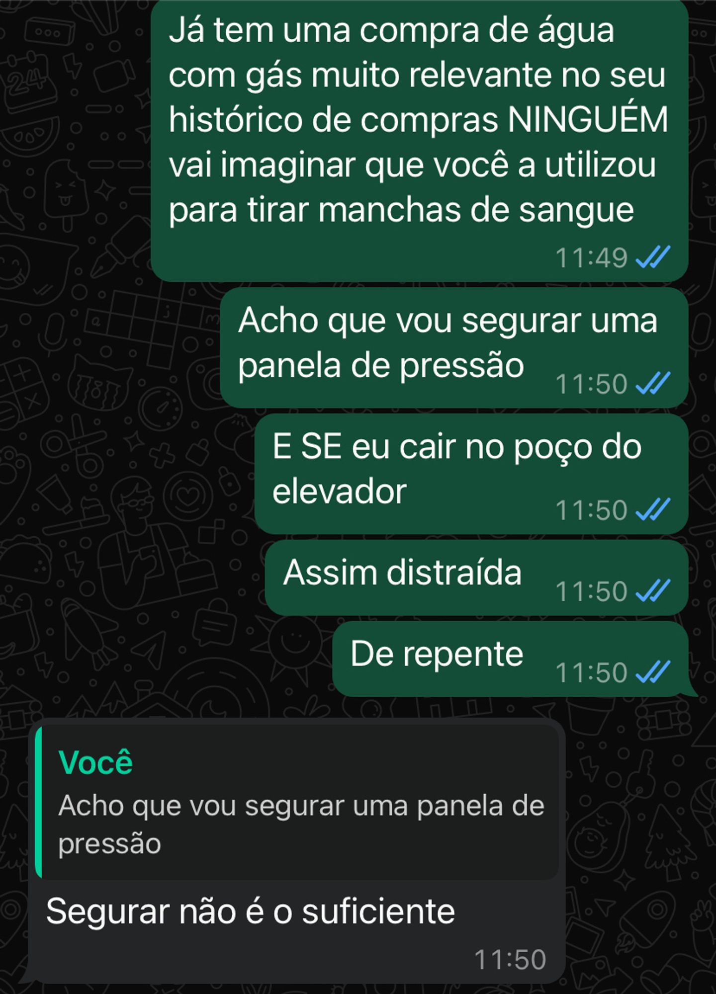 Sigo mandando mensagens: Já tem uma compra de água com gás muito relevante no seu histórico de compras NINGUÉM vai imaginar que você a utilizou para tirar manchas de sangue. 
Acho que vou segurar uma panela de pressão. 
E SE eu cair no poço do elevador
Assim distraída
De repente

A resposta:
Segurar uma panela de pressão não é o suficiente