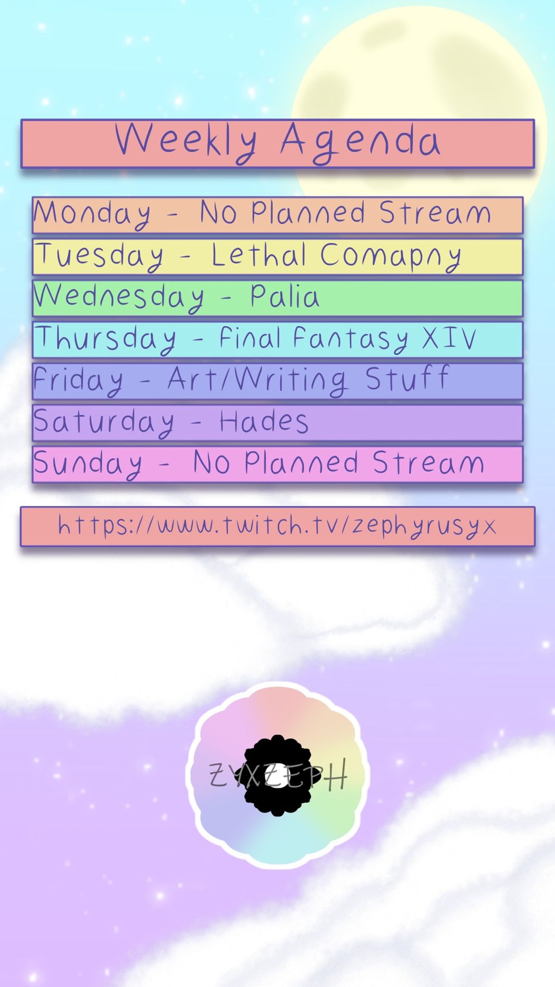 Zeph's weekly schedule.
Monday: No Stream
Tuesday: Lethal Company
Wednesday: Palia
Thursday: FFXIV
Friday: Art / Writing
Saturday: Hades
Sunday: No Stream