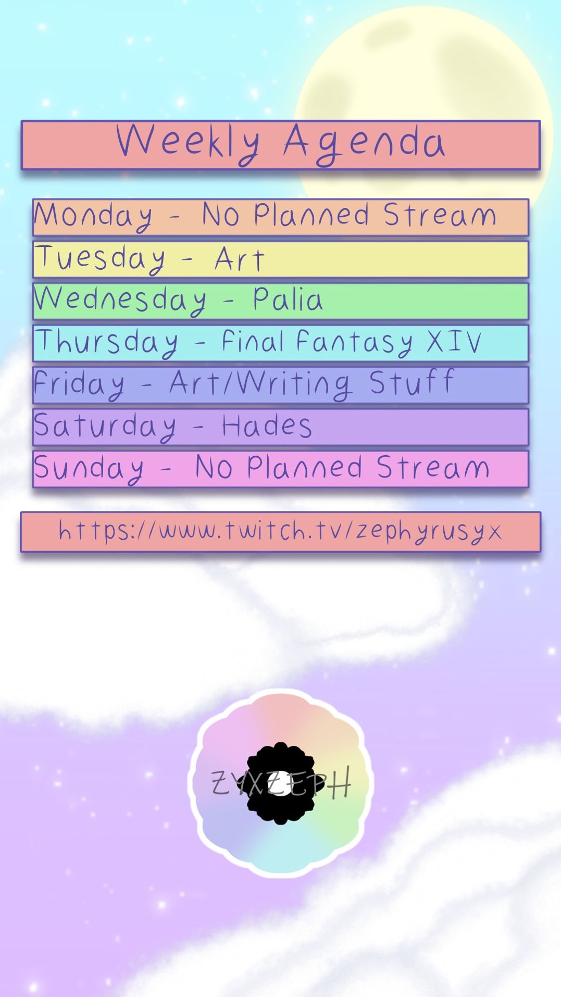 Zeph's weekly schedule.
Monday: No Stream
Tuesday: Art
Wednesday: Palia
Thursday: FFXIV
Friday: Art / Writing
Saturday: Hades
Sunday: No Stream