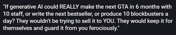 "If generative AI could REALLY make the next GTA in 6 months with 10 staff, or write the next bestseller, or produce 10 blockbusters a day? They wouldn't be trying to sell it to YOU. They would keep it for themselves and guard it from you ferociously."
