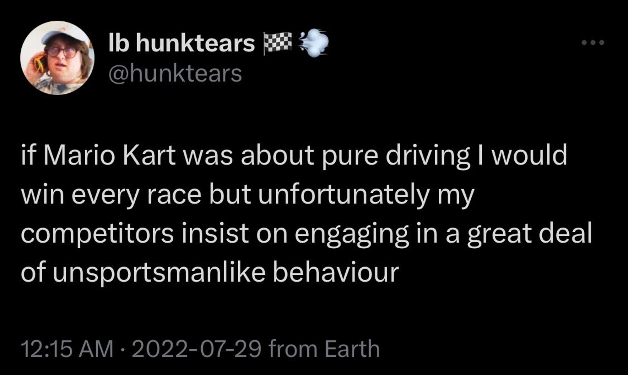 Ib hunktears MS @hunktears
if Mario Kart was about pure driving I would win every race but unfortunately my competitors insist on engaging in a great deal of unsportsmanlike behaviour
12:15 AM • 2022-07-29 from Earth