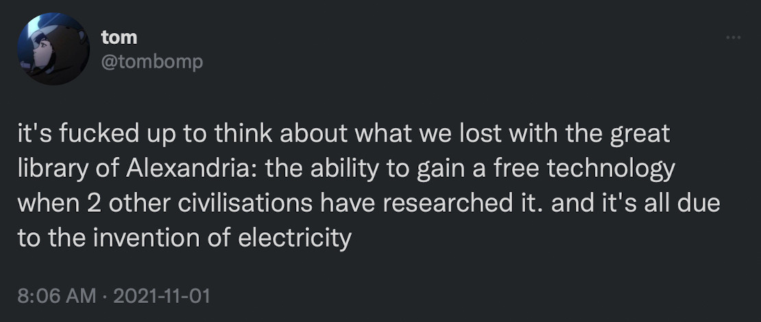 tom
@tombomp
it's fucked up to think about what we lost with the great library of Alexandria: the ability to gain a free technology when 2 other civilisations have researched it. and it's all due to the invention of electricity
8:06 AM • 2021-11-01