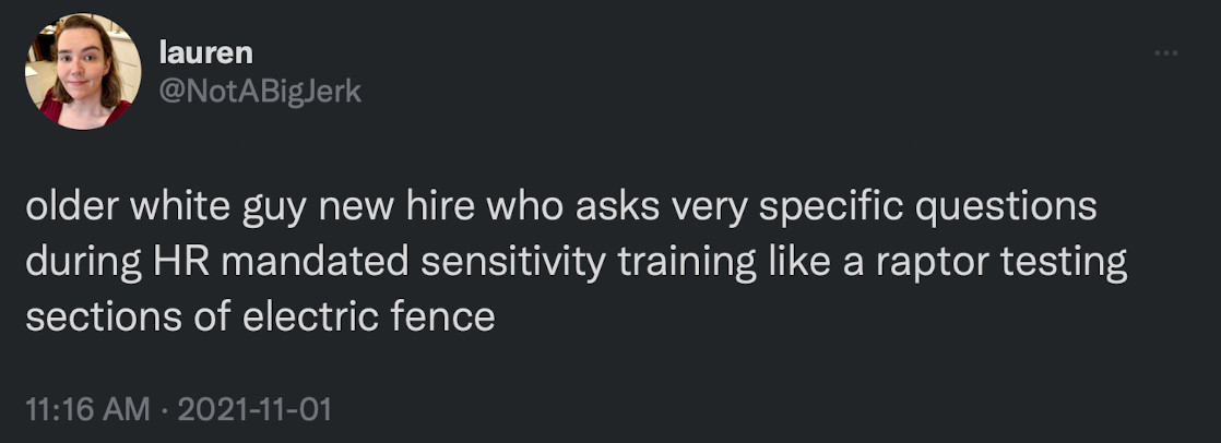 lauren
@NotABigJerk
older white guy new hire who asks very specific questions during HR mandated sensitivity training like a raptor testing sections of electric fence
11:16 AM • 2021-11-01