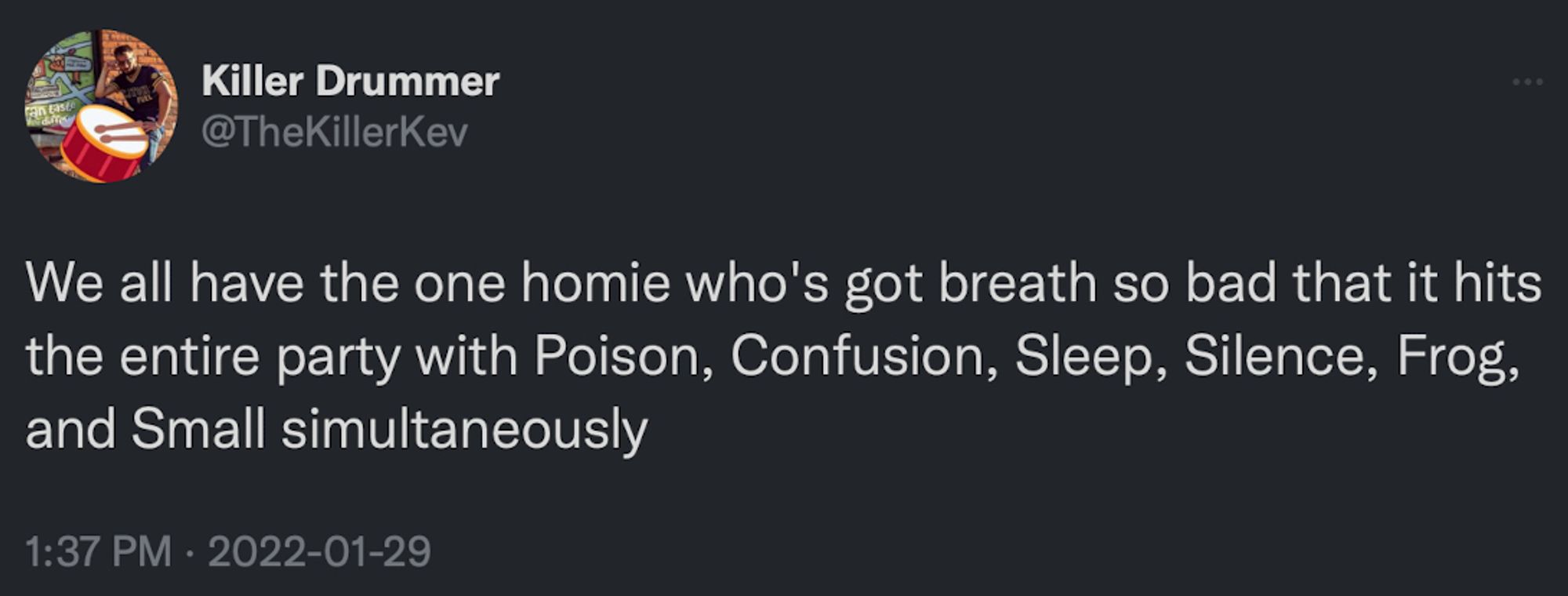 Killer Drummer @TheKillerKev
We all have the one homie who's got breath so bad that it hits the entire party with Poison, Confusion, Sleep, Silence, Frog, and Small simultaneously
1:37 PM • 2022-01-29