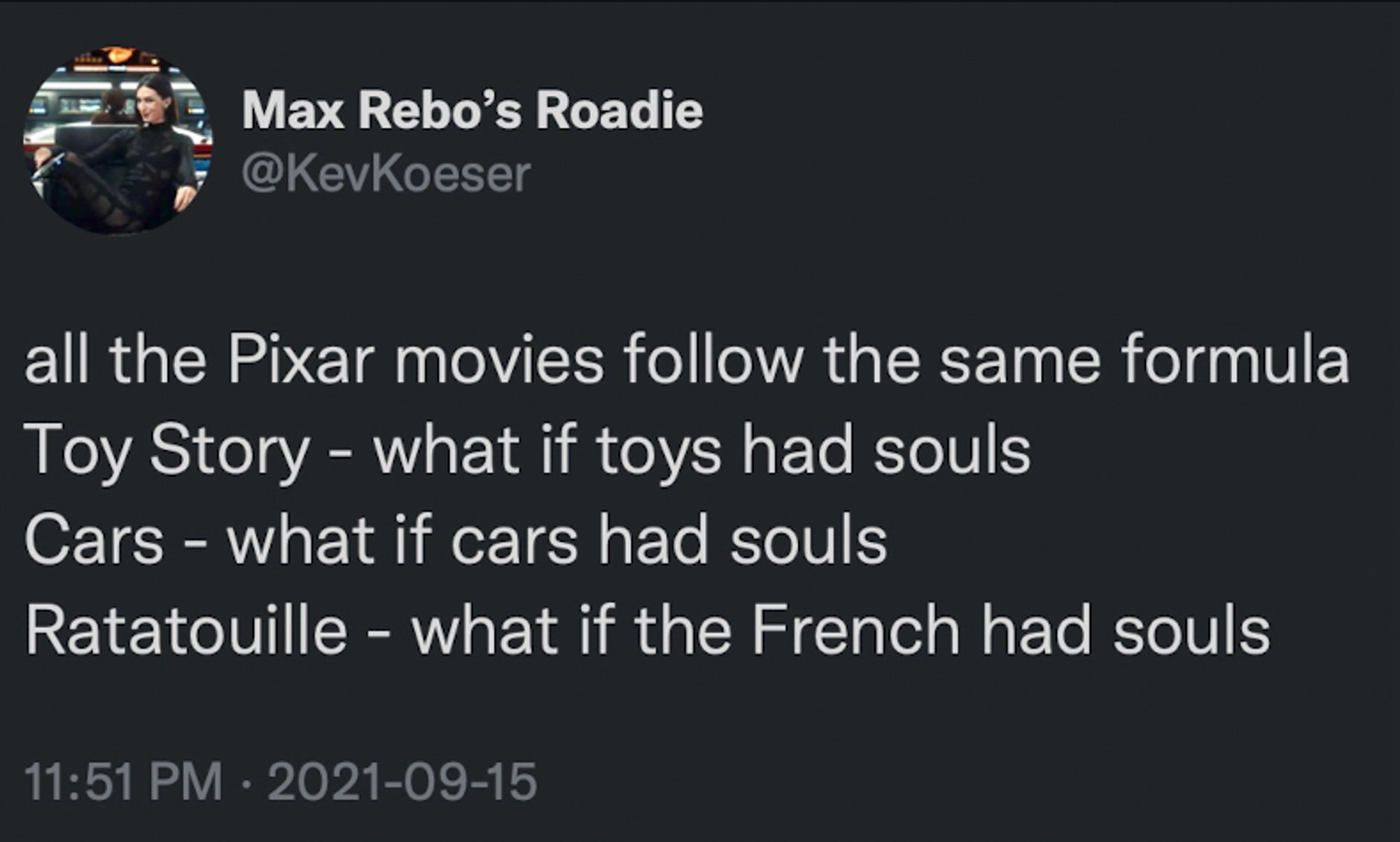 Max Rebo's Roadie
@KevKoeser
all the Pixar movies follow the same formula
Toy Story - what if toys had souls
Cars - what if cars had souls
Ratatouille - what if the French had souls
11:51 PM • 2021-09-15