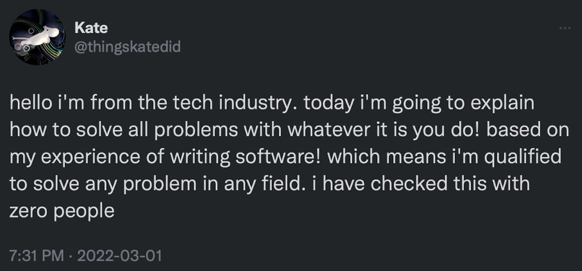 Kate @thingskatedid
hello i'm from the tech industry. today i'm going to explain how to solve all problems with whatever it is you do! based on my experience of writing software! which means i'm qualified to solve any problem in any field. i have checked this with zero people
7:31 PM • 2022-03-01