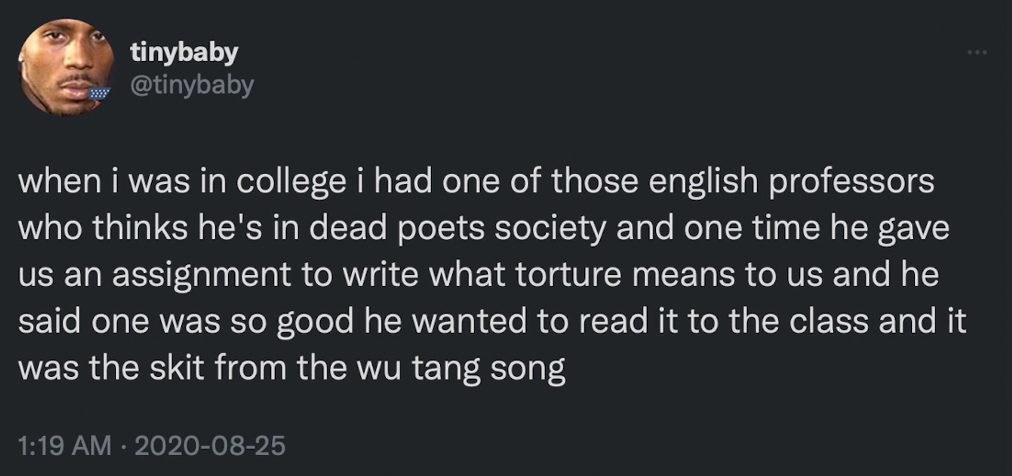 tinybaby @tinybaby
when i was in college i had one of those english professors who thinks he's in dead poets society and one time he gave us an assignment to write what torture means to us and he said one was so good he wanted to read it to the class and it was the skit from the wu tang song
1:19 AM • 2020-08-25