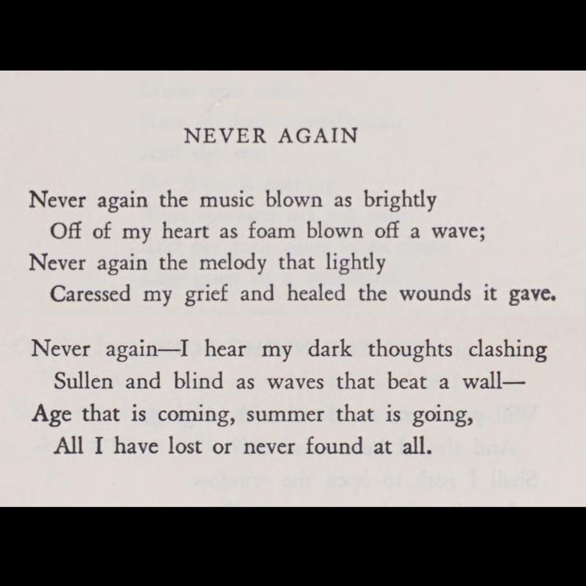 « Never again the music blown as brightly
Off of my heart as foam blown off a wave;
Never again the melody that lightly
Caressed my grief and healed the wounds it gave.

Never again–I hear my dark thoughts clashing
Sullen and blind as waves that beat a wall–
Age that is coming, summer that is going,
All I have lost or never found at all. »