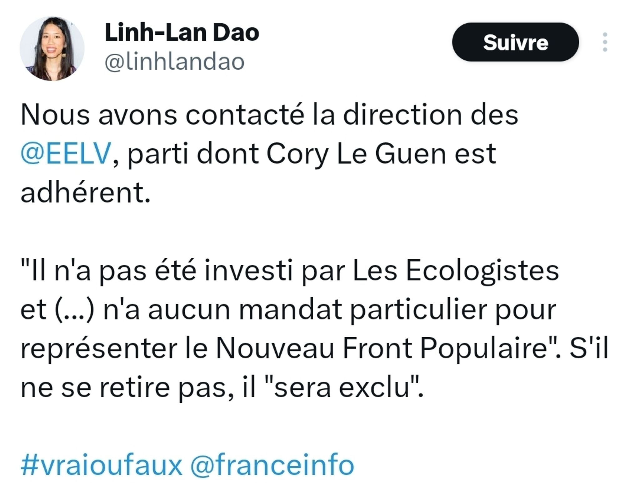 Tweet de Linh-Lan Dao


Nous avons contacté la direction des @EELV, parti dont Cory Le Guen est adhérent.

"Il n'a pas été investi par Les Ecologistes et (...) n'a aucun mandat particulier pour représenter le Nouveau Front Populaire". S'il ne se retire pas, il "sera exclu".

#vraioufaux @franceinfo