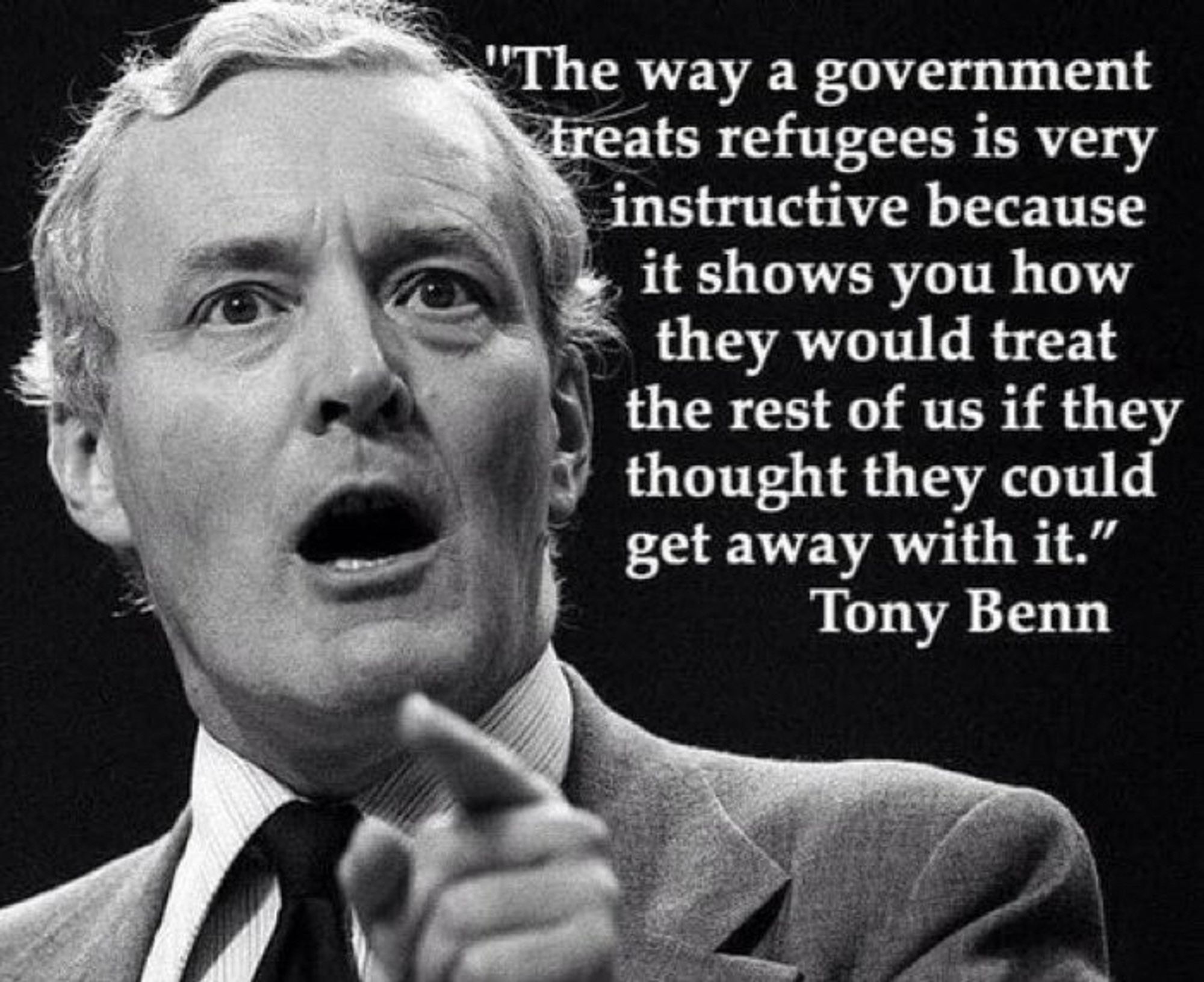 Foto von Tony Benn, einem britischen Politiker, mit dem Text:
The way a government treats refugees is very instructive because it shows you how they would treat the rest of us if they thought they could get away with it."

Die Art und Weise wie eine Regierung Flüchtlinge behandelt, ist ausgesprochen lehrreich, denn sie zeigt, wie sie den Rest von uns behandeln würde, wenn sie glaubt, damit davon zu kommen.