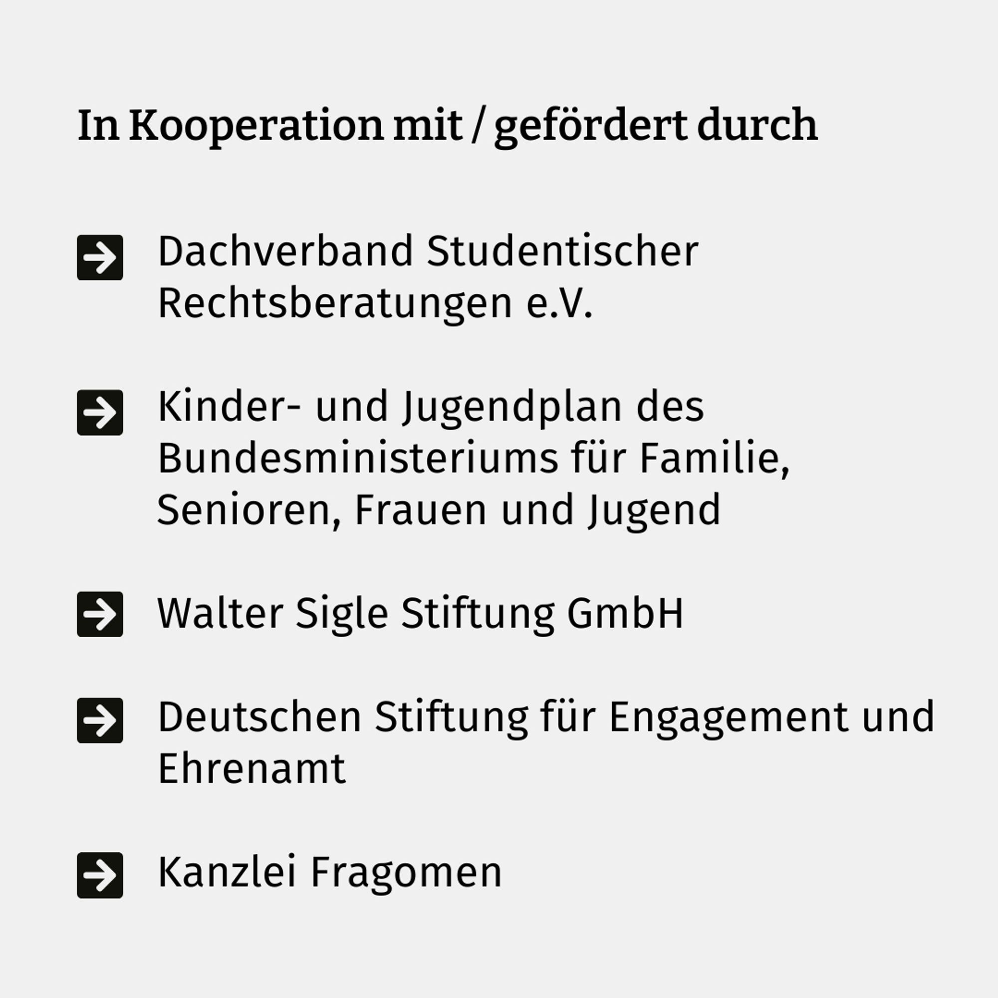 In Kooperation mit / gefördert durch
den Dachverband Studentischer Rechtsberatungen e.V.
den Kinder- und Jugendplan des Bundesministeriums für Familie, Senioren, Frauen und Jugend
die Walter Sigle Stiftung GmbH
die Deutschen Stiftung für Engagement und Ehrenamt 
die Kanzlei Fragomen