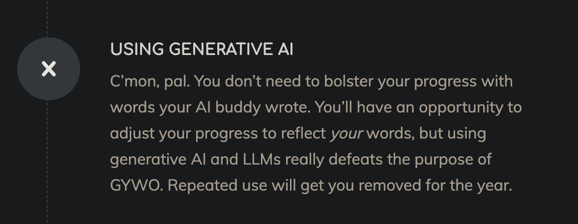 A large X next to the following text: "Using Generative AI. C’mon, pal. You don’t need to bolster your progress with words your AI buddy wrote. You’ll have an opportunity to adjust your progress to reflect your words, but using generative AI and LLMs really defeats the purpose of GYWO. Repeated use will get you removed for the year."