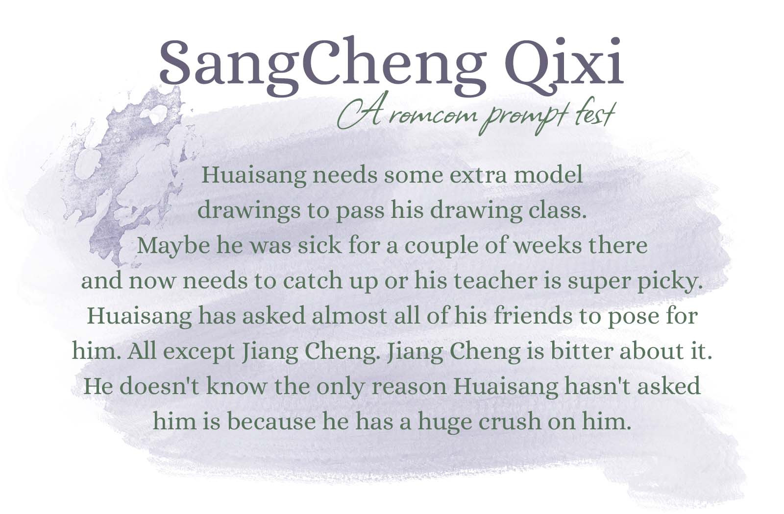 Huaisang needs some extra model drawings to pass his drawing class. Maybe he was sick for a couple of weeks there and now needs to catch up or his teacher is super picky. Huaisang has asked almost all of his friends to pose for him. All except Jiang Cheng. Jiang Cheng is bitter about it. He doesn't know the only reason Huaisang hasn't asked him is because he has a huge crush on him.