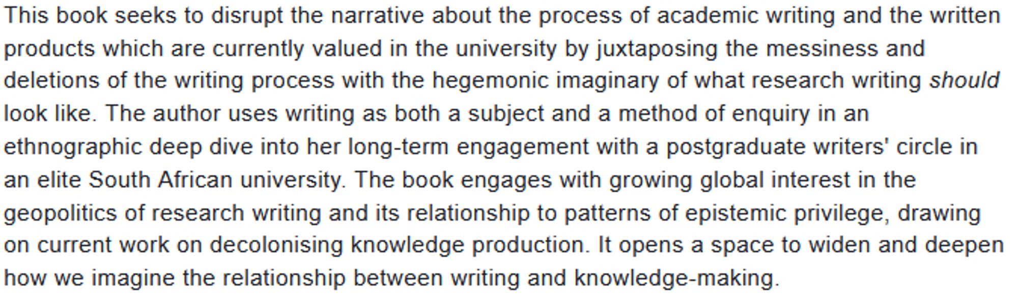 This book seeks to disrupt the narrative about the process of academic writing and the written products which are currently valued in the university by juxtaposing the messiness and deletions of the writing process with the hegemonic imaginary of what research writing should look like. The author uses writing as both a subject and a method of enquiry in an ethnographic deep dive into her long-term engagement with a postgraduate writers' circle in an elite South African university. The book engages with growing global interest in the geopolitics of research writing and its relationship to patterns of epistemic privilege, drawing on current work on decolonising knowledge production. It opens a space to widen and deepen how we imagine the relationship between writing and knowledge-making.