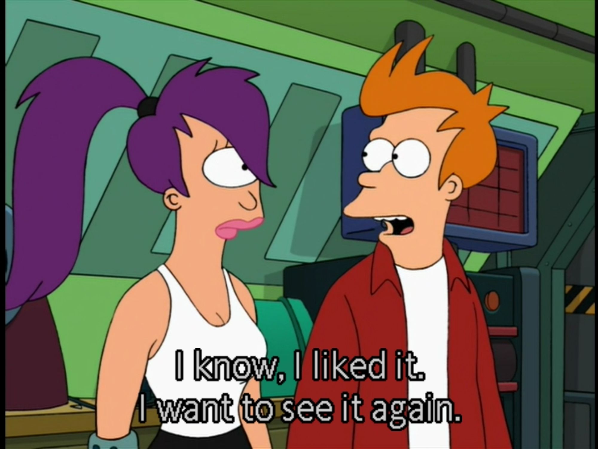 Fry explaining to Leela that he is aware that he liked the thing from before and wants to see it again.