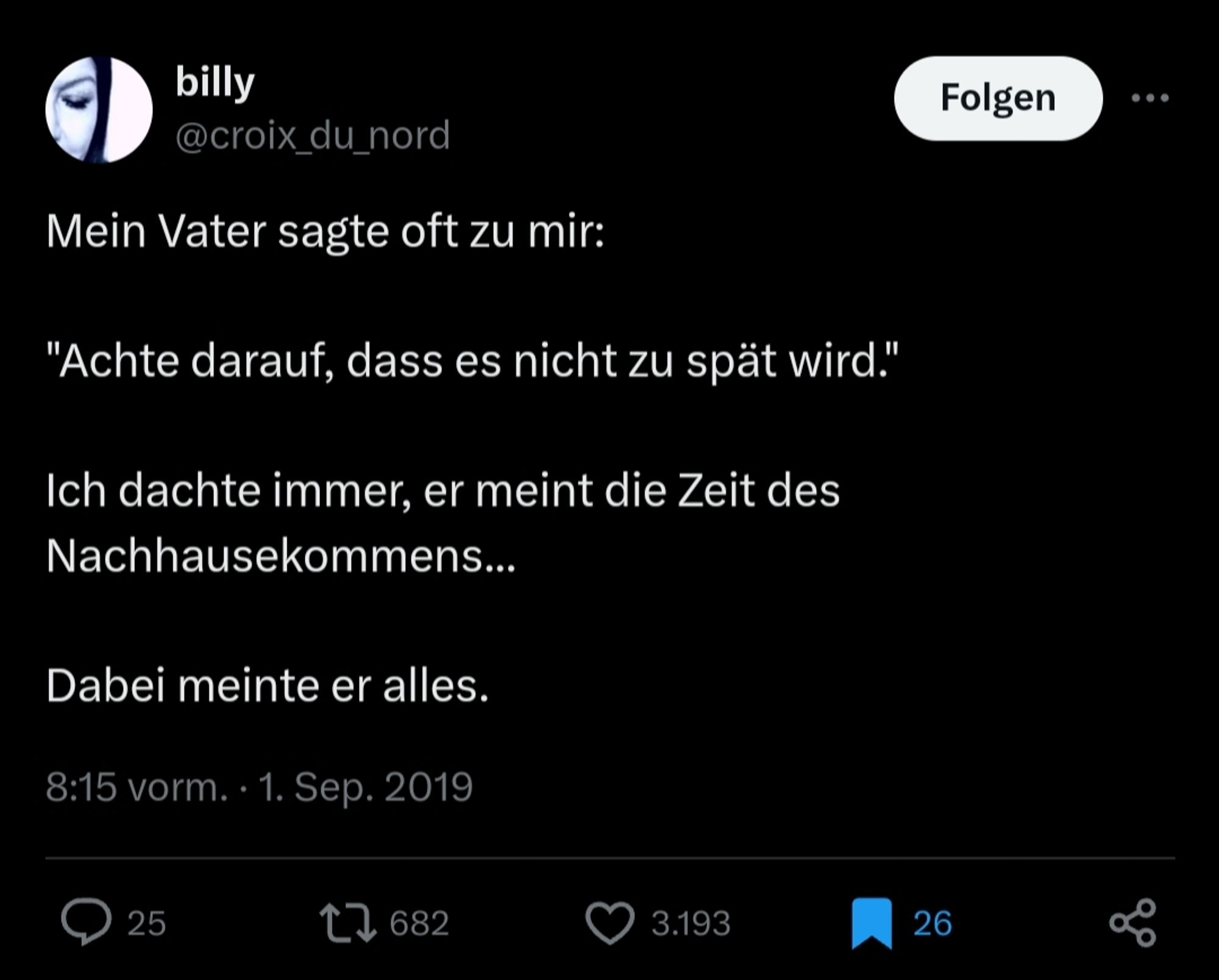 Post auf Twitter von billy @croix_du_nord, 1. Sep. 2019

Mein Vater sagte oft zu mir:

"Achte darauf, dass es nicht zu spät wird."

Ich dachte immer, er meint die Zeit des Nachhausekommens...

Dabei meinte er alles.