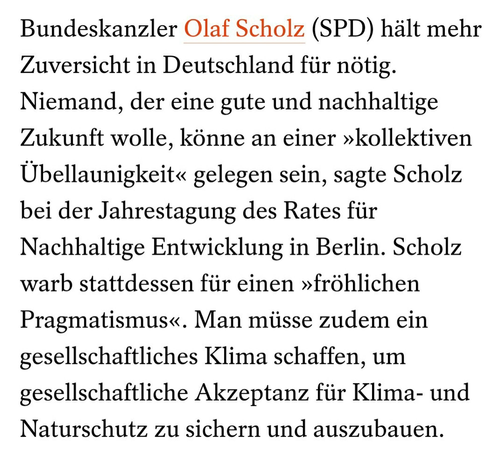 Bundeskanzler Olaf Scholz (SPD) hält mehr Zuversicht in Deutschland für nötig. Niemand, der eine gute und nachhaltige Zukunft wolle, könne an einer »kollektiven Übellaunigkeit« gelegen sein, sagte Scholz bei der Jahrestagung des Rates für Nachhaltige Entwicklung in Berlin. Scholz warb stattdessen für einen »fröhlichen Pragmatismus«. Man müsse zudem ein gesellschaftliches Klima schaffen, um gesellschaftliche Akzeptanz für Klima- und Naturschutz zu sichern und auszubauen.