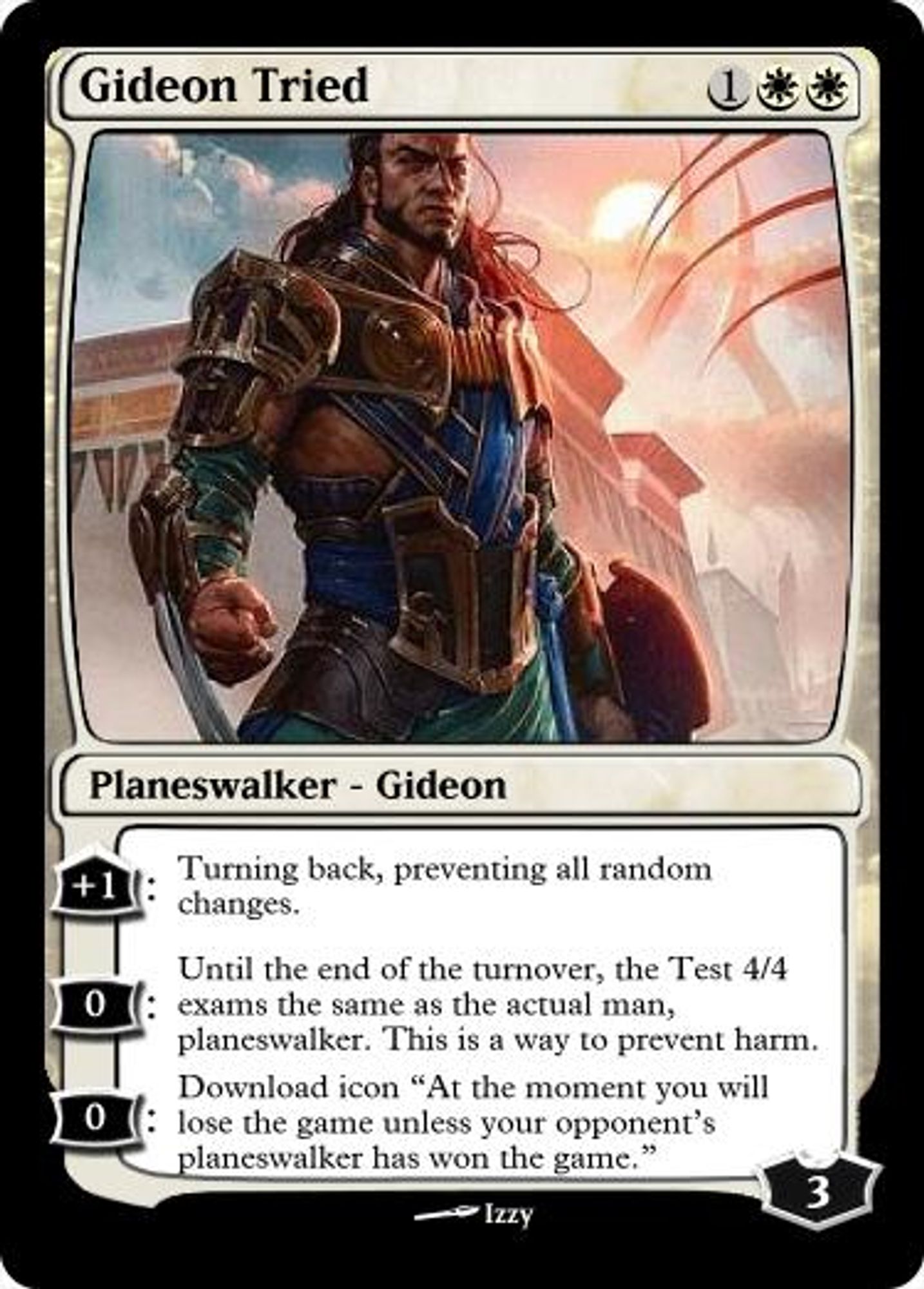 Gideon Tried
1WW
Planeswalker - Gideon
+1: Turning back, preventing all random changes.
0: Until the end of the turnover, the Test 4/4 exams the same as the actual man, planeswalker. This is a way to prevent harm.
0: Download icon "At the moment you will lose the game unless your opponent's planeswalker has won the game."
Starting Loyalty: 3