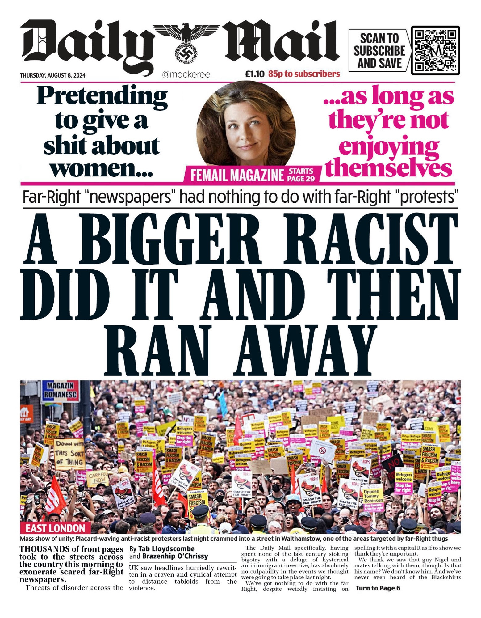 Thursday’s Daily Mail headline: ‘A BIGGER RACIST DID IT AND THEN RAN AWAY’. A tagline says ‘Far-Right "newspapers" had nothing to do with far-Right "protests"’.

Under photo of protesters a story says “THOUSANDS of front pages took to the streets across the country this morning to exonerate scared far-Right newspapers. Threats of disorder across the UK saw headlines hurriedly rewritten in a craven and cynical attempt to distance tabloids from the violence. The Daily Mail specifically, having spent none of the last century stoking bigotry with a deluge of hysterical anti-immigrant invective, has absolutely no culpability in the events we thought were going to take place last night. We’ve got nothing to do with the far Right, despite weirdly insisting on spelling it with a capital R as if to show we think they’re important. We think we saw that guy Nigel and mates talking with them, though. Is that his name? We don’t know him. And we’ve never even heard of the Blackshirts TURN TO PAGE 6”