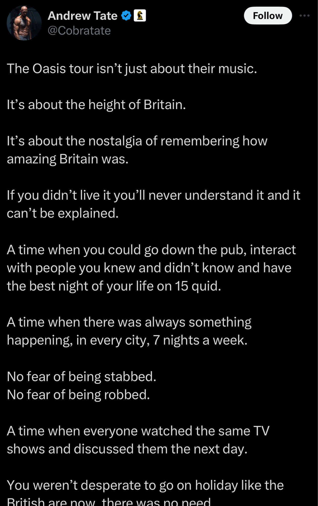 Screenshot of a tweet from Andrew Tate on 01 Sep 2024: 

“The Oasis tour isn’t just about their music. 

It’s about the height of Britain. 

It’s about the nostalgia of remembering how amazing Britain was. 

If you didn’t live it you’ll never understand it and it can’t be explained. 

A time when you could go down the pub, interact with people you knew and didn’t know and have the best night of your life on 15 quid. 

A time when there was always something happening, in every city, 7 nights a week. 

No fear of being stabbed. 
No fear of being robbed. 

A time when everyone watched the same TV shows and discussed them the next day. 

You weren’t desperate to go on holiday like the British are now, there was no need…”

…and so on, disappearing off the bottom of the screen. There’s another whole screenful of this bum-gravy but you didn’t want to see that. You want to go home and rethink your life.