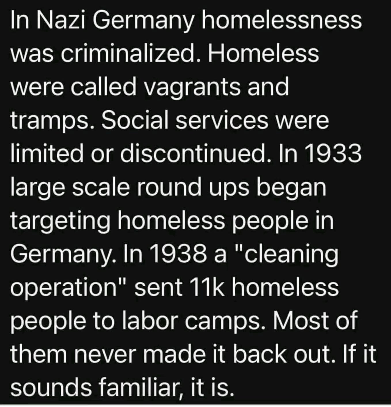 In Nazi Germany homelessness was criminalized. Homeless were called vagrants and tramps. Social services were limited or discontinued. In 1933 large scale round ups began targeting homeless people in Germany. In 1938 a "cleaning operation" sent 11k homeless people to labor camps. Most of them never made it back out. If it sounds familiar, it is.
