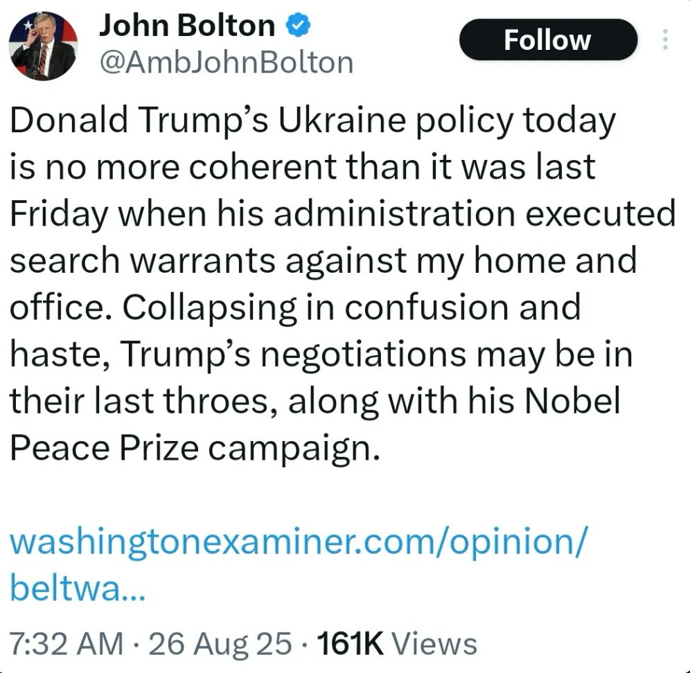 John Bolton 
@AmbJohnBolton

Donald Trump's Ukraine policy today is no more coherent than it was last Friday when his administration executed search warrants against my home and office. Collapsing in confusion and haste, Trump's negotiations may be in their last throes, along with his Nobel Peace Prize campaign.
washingtonexaminer.com/opinion/ beltwa...

7:32 AM • 26 Aug 25 • 161K Views