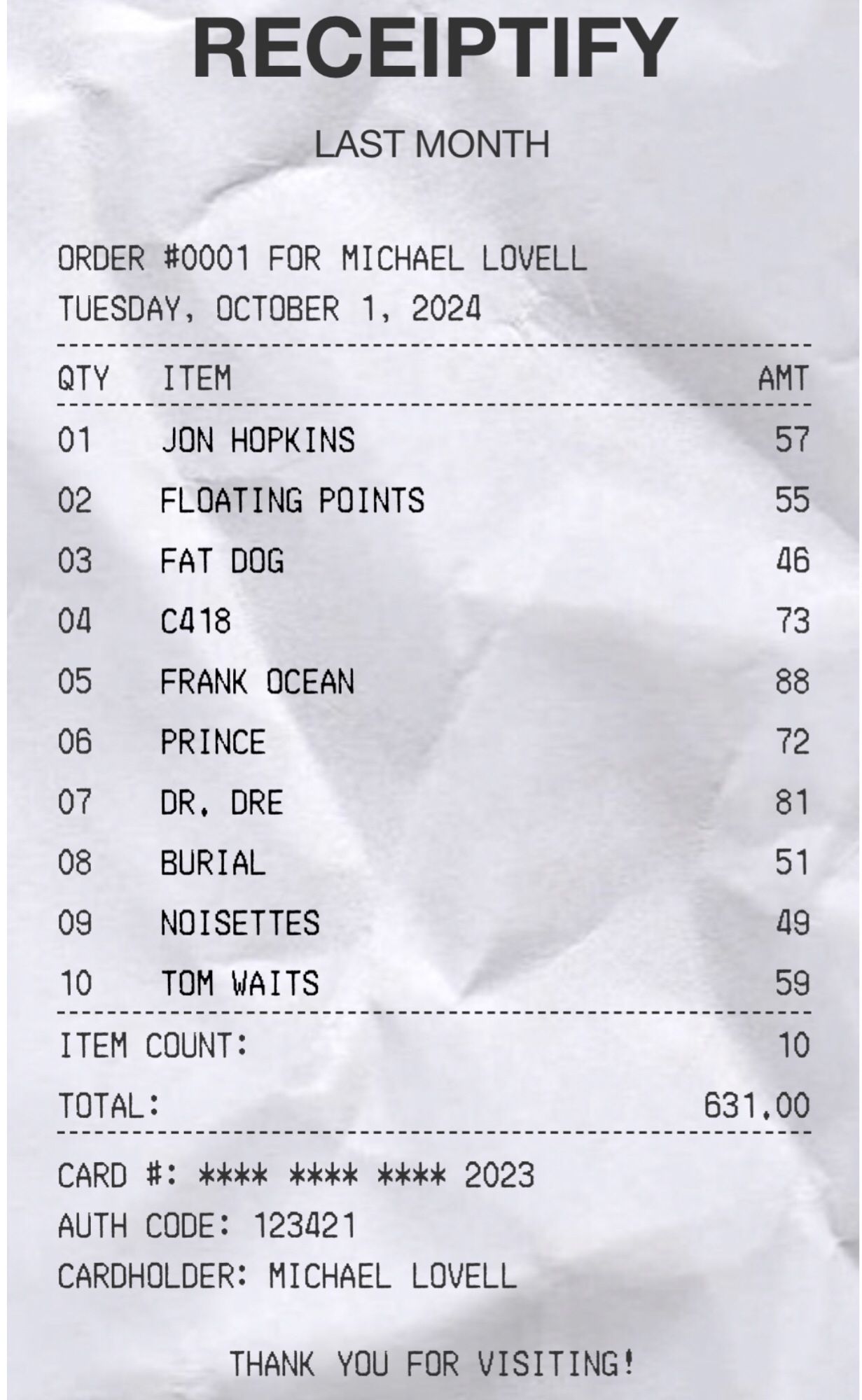 RECEIPTIFY
LAST MONTH

ORDER #0001 FOR MICHAEL LOVELL
TUESDAY, OCTOBER 1, 2024
QTY	ITEM	AMT
01	JON HOPKINS	57
02	FLOATING POINTS	55
03	FAT DOG	46
04	C418	73
05	FRANK OCEAN	88
06	PRINCE	72
07	DR. DRE	81
08	BURIAL	51
09	NOISETTES	49
10	TOM WAITS	59
ITEM COUNT:	10
TOTAL:	631.00
CARD #: **** **** **** 2023
AUTH CODE: 123421
CARDHOLDER: MICHAEL LOVELL