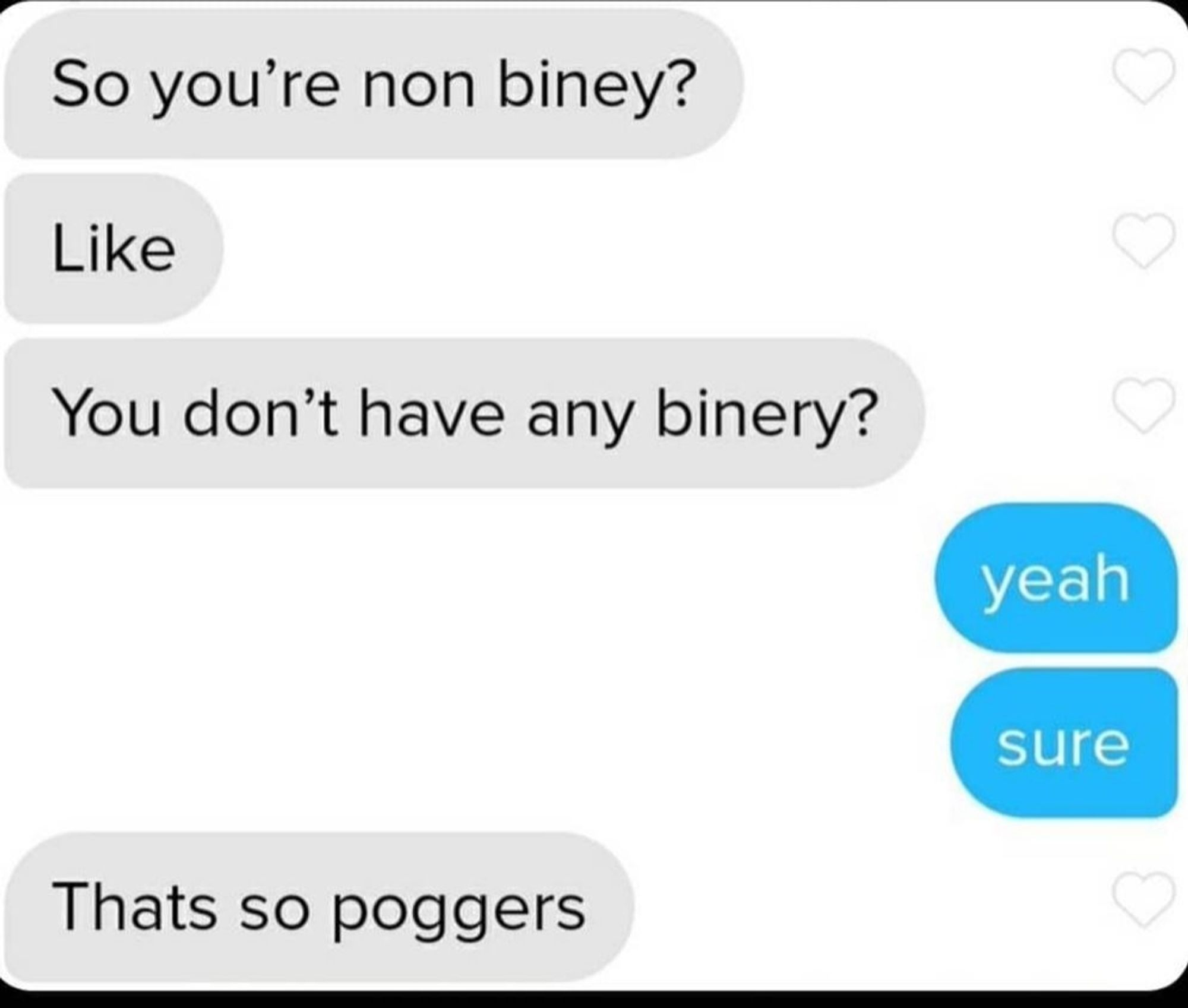 Text message chain:
Person 1:
So you're non biney?
Like
You don't have any binery?
Person 2:
Yeah
Sure
Person 1:
That's so poggers