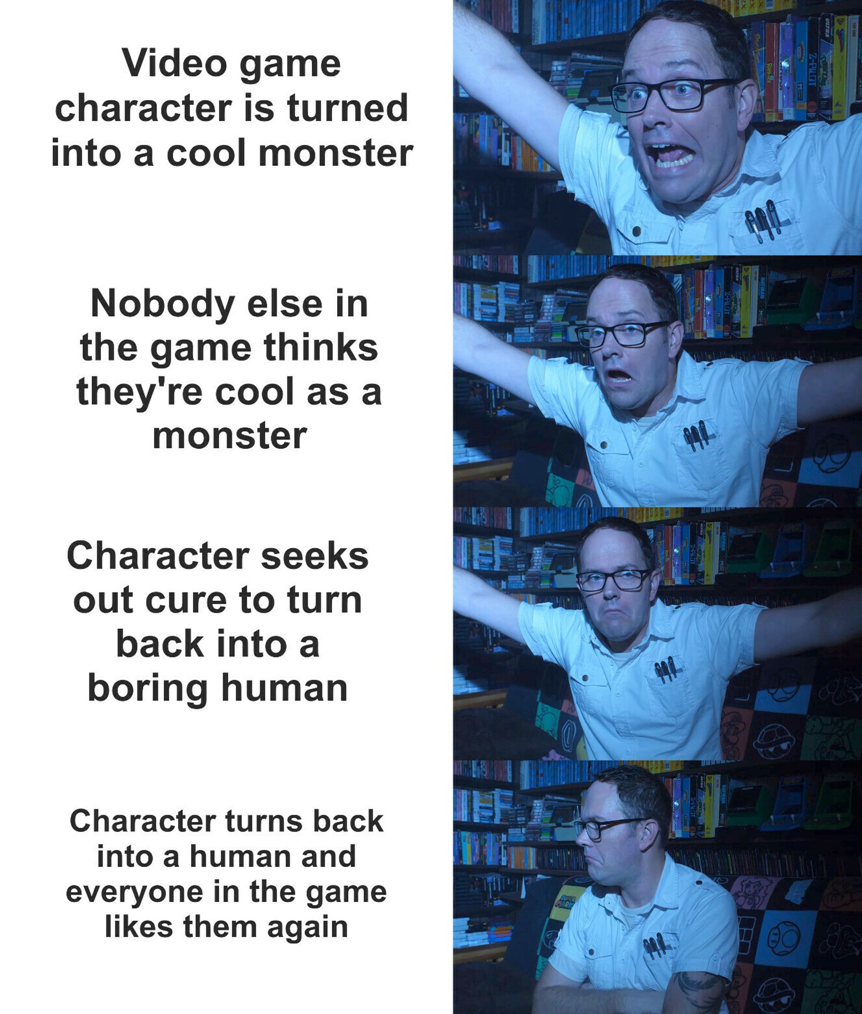 Meme with the Angry video Game nerd being excited at the phrase: 
"Video game character is turned into a cool monster,"

Then shocked at the prhase:
Nobody else in the game thinks they're cool as a monster,"

Then upset at:
"Character seeks out cure to turn back into a boring human,"

Finally pouting at:
"Character turns back into a human and everyone in the game likes them again."