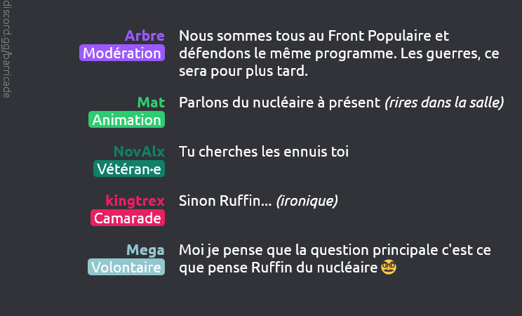 Arbre (Modération) dit :
Nous sommes tous au Front Populaire et défendons le même programme. Les guerres, ce sera pour plus tard.


Mat (Animation) dit :
Parlons du nucléaire à présent (rires dans la salle)

NovAlx (Vétéran-e) dit :
Tu cherches les ennuis toi

kingtrex (Camarade) dit :
Sinon Ruffin... (ironique)

Mega (Volontaire) dit :
Moi je pense que la question principale c'est ce que pense Ruffin du nucléaire 🥸