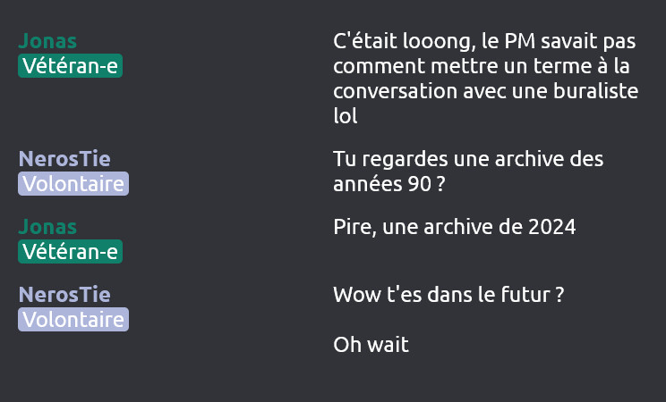 Jonas (Vétéran-e) dit :
C'était looong, le PM savait pas comment mettre un terme à la conversation avec une buraliste lol

NerosTie (Volontaire) dit :
Tu regardes une archive des années 90 ?

Jonas (Vétéran-e) dit :
Pire, une archive de 2024

NerosTie (Volontaire) dit :
Wow t'es dans le futur ?

Oh wait