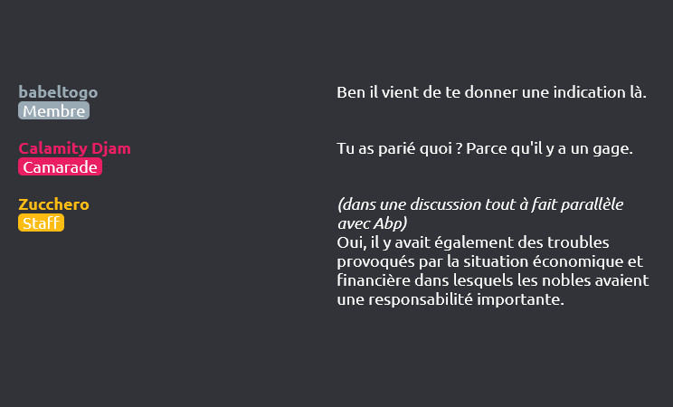 babeltogo (Membre) dit :
Ben il vient de te donner une indication là.

Calamity Djam (Camarade) dit :
Tu as parié quoi ? Parce qu'il y a un gage.


Zucchero (Staff) dit :
(dans une discussion tout à fait parallèle avec Abp)
Oui, il y avait également des troubles provoqués par la situation économique et financière dans lesquels les nobles avaient une responsabilité importante.