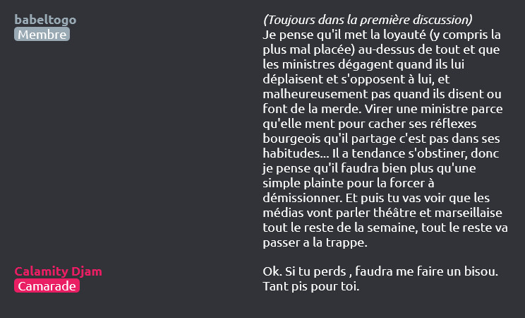 babeltogo (Membre) dit :
(Toujours dans la première discussion)
Je pense qu'il met la loyauté (y compris la plus mal placée) au-dessus de tout et que les ministres dégagent quand ils lui déplaisent et s'opposent à lui, et malheureusement pas quand ils disent ou font de la merde. Virer une ministre parce qu'elle ment pour cacher ses réflexes bourgeois qu'il partage c'est pas dans ses habitudes... Il a tendance s'obstiner, donc je pense qu'il faudra bien plus qu'une simple plainte pour la forcer à démissionner. Et puis tu vas voir que les médias vont parler théâtre et marseillaise tout le reste de la semaine, tout le reste va passer a la trappe.

Calamity Djam (Camarade) dit :
Ok. Si tu perds , faudra me faire un bisou. Tant pis pour toi.